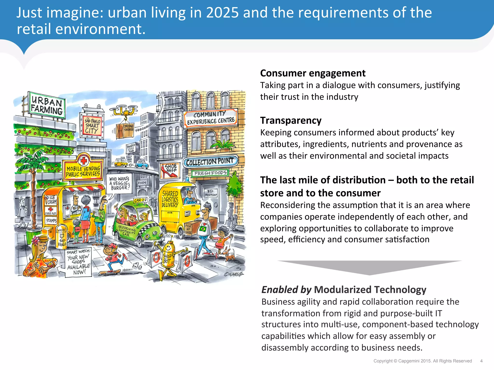 4Copyright © Capgemini 2015. All Rights Reserved
Just	imagine:	urban	living	in	2025	and	the	requirements	of	the	
retail	environment.	
Consumer	engagement	
Taking	part	in	a	dialogue	with	consumers,	jusFfying	
their	trust	in	the	industry	
	
Transparency	
Keeping	consumers	informed	about	products’	key	
a`ributes,	ingredients,	nutrients	and	provenance	as	
well	as	their	environmental	and	societal	impacts	
	
The	last	mile	of	distribu%on	–	both	to	the	retail	
store	and	to	the	consumer	
Reconsidering	the	assumpFon	that	it	is	an	area	where	
companies	operate	independently	of	each	other,	and	
exploring	opportuniFes	to	collaborate	to	improve	
speed,	eﬃciency	and	consumer	saFsfacFon	
Enabled	by	Modularized	Technology	
Business	agility	and	rapid	collaboraFon	require	the	
transformaFon	from	rigid	and	purpose-built	IT	
structures	into	mulF-use,	component-based	technology	
capabiliFes	which	allow	for	easy	assembly	or	
disassembly	according	to	business	needs.		
 