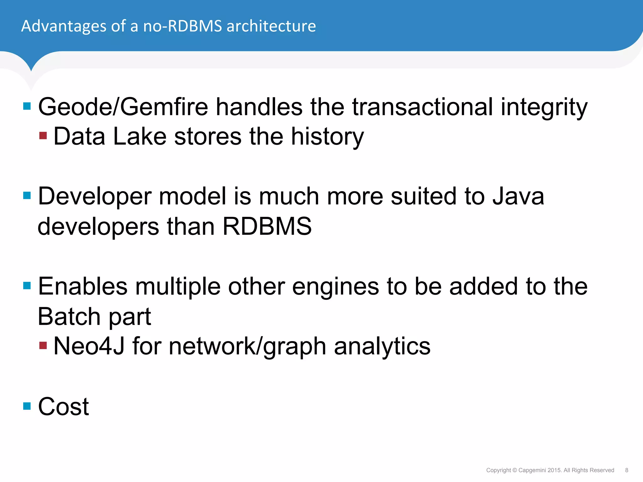 8Copyright © Capgemini 2015. All Rights Reserved
Advantages	of	a	no-RDBMS	architecture	
§ Geode/Gemfire handles the transactional integrity
§ Data Lake stores the history
§ Developer model is much more suited to Java
developers than RDBMS
§ Enables multiple other engines to be added to the
Batch part
§ Neo4J for network/graph analytics
§ Cost
 