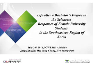 Life after a Bachelor’s Degree in the Sciences:  Responses of Female University Students  in the Southeastern Region of Korea July 20 th  2011, ICWES15, Adelaide Jung Sun Kim , Hee Jung Chang, Hye Young Park 