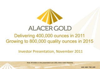 Delivering 400,000 ounces in 2011
Growing to 800,000 quality ounces in 2015

     Investor Presentation, November 2011

         Note: All dollars in this presentation are US$ unless noted otherwise

                                                                                 ASX: AQG / TSX: ASR | 1
 