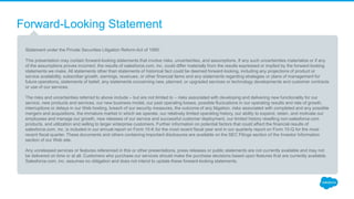 Forward-Looking Statement
Statement under the Private Securities Litigation Reform Act of 1995:
This presentation may contain forward-looking statements that involve risks, uncertainties, and assumptions. If any such uncertainties materialize or if any
of the assumptions proves incorrect, the results of salesforce.com, inc. could differ materially from the results expressed or implied by the forward-looking
statements we make. All statements other than statements of historical fact could be deemed forward-looking, including any projections of product or
service availability, subscriber growth, earnings, revenues, or other financial items and any statements regarding strategies or plans of management for
future operations, statements of belief, any statements concerning new, planned, or upgraded services or technology developments and customer contracts
or use of our services.
The risks and uncertainties referred to above include – but are not limited to – risks associated with developing and delivering new functionality for our
service, new products and services, our new business model, our past operating losses, possible fluctuations in our operating results and rate of growth,
interruptions or delays in our Web hosting, breach of our security measures, the outcome of any litigation, risks associated with completed and any possible
mergers and acquisitions, the immature market in which we operate, our relatively limited operating history, our ability to expand, retain, and motivate our
employees and manage our growth, new releases of our service and successful customer deployment, our limited history reselling non-salesforce.com
products, and utilization and selling to larger enterprise customers. Further information on potential factors that could affect the financial results of
salesforce.com, inc. is included in our annual report on Form 10-K for the most recent fiscal year and in our quarterly report on Form 10-Q for the most
recent fiscal quarter. These documents and others containing important disclosures are available on the SEC Filings section of the Investor Information
section of our Web site.
Any unreleased services or features referenced in this or other presentations, press releases or public statements are not currently available and may not
be delivered on time or at all. Customers who purchase our services should make the purchase decisions based upon features that are currently available.
Salesforce.com, inc. assumes no obligation and does not intend to update these forward-looking statements.
 