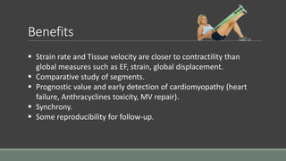 Benefits 
 Strain rate and Tissue velocity are closer to contractility than 
global measures such as EF, strain, global displacement. 
 Comparative study of segments. 
 Prognostic value and early detection of cardiomyopathy (heart 
failure, Anthracyclines toxicity, MV repair). 
 Synchrony. 
 Some reproducibility for follow-up. 
 