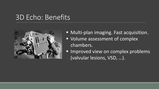 3D Echo: Benefits 
 Multi-plan imaging. Fast acquisition. 
 Volume assessment of complex 
chambers. 
 Improved view on complex problems 
(valvular lesions, VSD, …). 
 