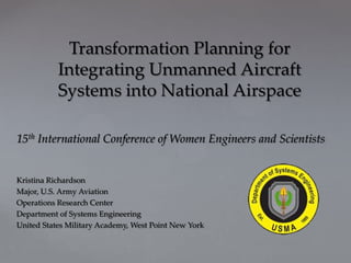 Transformation Planning for
           Integrating Unmanned Aircraft
           Systems into National Airspace

15th International Conference of Women Engineers and Scientists


Kristina Richardson
Major, U.S. Army Aviation
Operations Research Center
Department of Systems Engineering
United States Military Academy, West Point New York
 