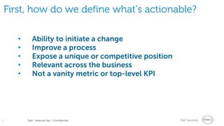Dell Services• Dell - Internal Use - Confidential
First, how do we define what’s actionable?
• Ability to initiate a change
• Improve a process
• Expose a unique or competitive position
• Relevant across the business
• Not a vanity metric or top-level KPI
 