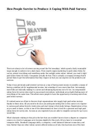 How People Survive to Produce A Coping With Paid Surveys
There are always a lot of careers moving round the Net nowadays, which spend a fairly reasonable
wage enough to endure over a daily basis. From search engine marketing to paid online forms for
survey, almost everything and something under the sunlight exists online. Indeed, you read it right:
paid online forms for study. Companies actually do that. This is actually a company strategy that'll
permit them to get the information that they require so that you can improve on the products and
services.
Today it was previously paid internet surveys as a way of having more money or possibly a means of
having a sideline job for supplemental income, but nowadays it's are more than that. Increasingly
more folks are basically making it a career and obtaining big-money out of it too. As compensated
online form for survey sites start to pop around everywhere, individuals are actually finding more of
everything at the same time. This allows more people to have the opportunity of earning more from
paid online surveys.
It's indeed easier as of late to discover legit organizations who supply legit paid online surveys
thanks to these sites. All you need to do once you anticipate setting foot in this career is to register
to various paid online form for study sites and start trying to find study listings. Registration is free,
as you need to know, as this is one of the determinants on how to look for a genuine and legit paid
online form for survey site. As soon as you registered you are able to complete surveys for up to you
would like.
What's fantastic relating to this job is the fact that you wouldn't have to have a degree on computer
science or a level in Language as to become eligible for this work. All you have to is essential
computer skills, Standard Language skills, a computer, a well balanced Internet connection, and
time. Rather than one other online careers offered online as of late, this has been one of the best
 