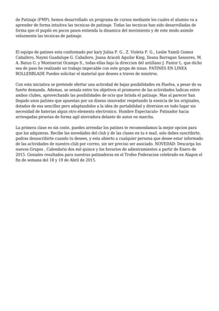 de Patinaje (FMP), hemos desarrollado un programa de cursos mediante los cuales el alumno va a
aprender de forma intuitiva las tecnicas de patinaje. Todas las tecnicas han sido desarrolladas de
forma que el pupilo en pocos pasos entienda la dinamica del movimiento y de este modo asimile
velozmente las tecnicas de patinaje.
El equipo de patines esta conformado por kary Julisa P. G., Z. Violeta P. G., Leslie Yamili Gomez
Caballero, Naymi Guadalupe G. Caballero, Joana Araceli Aguilar King, Ileana Barragan Sansores, M.
A. Batun G. y Montserrat Ocampo S., todas ellas bajo la direccion del antillano J. Pastor L. que dicho
sea de paso he realizado un trabajo impecable con este grupo de ninas. PATINES EN LINEA
ROLLERBLADE Puedes solicitar el material que desees a traves de nosotros.
Con esta iniciativa se pretende ofertar una actividad de bajas posibilidades en Huelva, a pesar de su
fuerte demanda. Ademas, se senala entre los objetivos el promuevo de las actividades ludicas entre
ambos clubes, aprovechando las posibilidades de ocio que brinda el patinaje. Mas al parecer han
llegado unos patines que apuestan por un diseno innovador respetando la esencia de los originales,
dotados de esa sencillez pero adaptandolos a la idea de portabilidad y diversion en todo lugar sin
necesidad de baterias algun otro elemento electronico. Hombre Espectaculo- Patinador hacia
arriesgadas piruetas de forma agil aterradora delante de autos en marcha.
La primera clase es sin coste, puedes arrendar los patines te recomendamos la mejor opcion para
que los adquieras. Recibe las novedades del club y de las clases en tu e mail, solo debes suscribirte,
podras desuscribirte cuando tu desees, y esta abierto a cualquier persona que desee estar informado
de las actividades de nuestro club por correo, sin ser preciso ser asociado. NOVEDAD: Descarga los
nuevos Grupos , Calendario dos mil quince y los horarios de adiestramientos a partir de Enero de
2015. Geniales resultados para nuestras patinadoras en el Trofeo Federacion celebrado en Alagon el
fin de semana del 18 y 19 de Abril de 2015.
 