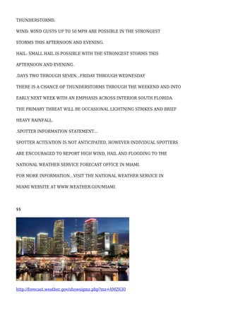 THUNDERSTORMS.
WIND: WIND GUSTS UP TO 50 MPH ARE POSSIBLE IN THE STRONGEST
STORMS THIS AFTERNOON AND EVENING.
HAIL: SMALL HAIL IS POSSIBLE WITH THE STRONGEST STORMS THIS
AFTERNOON AND EVENING.
.DAYS TWO THROUGH SEVEN...FRIDAY THROUGH WEDNESDAY
THERE IS A CHANCE OF THUNDERSTORMS THROUGH THE WEEKEND AND INTO
EARLY NEXT WEEK WITH AN EMPHASIS ACROSS INTERIOR SOUTH FLORIDA.
THE PRIMARY THREAT WILL BE OCCASIONAL LIGHTNING STRIKES AND BRIEF
HEAVY RAINFALL.
.SPOTTER INFORMATION STATEMENT...
SPOTTER ACTIVATION IS NOT ANTICIPATED, HOWEVER INDIVIDUAL SPOTTERS
ARE ENCOURAGED TO REPORT HIGH WIND, HAIL AND FLOODING TO THE
NATIONAL WEATHER SERVICE FORECAST OFFICE IN MIAMI.
FOR MORE INFORMATION...VISIT THE NATIONAL WEATHER SERVICE IN
MIAMI WEBSITE AT WWW.WEATHER.GOV/MIAMI.
$$
http://forecast.weather.gov/showsigmz.php?mz=AMZ630
 