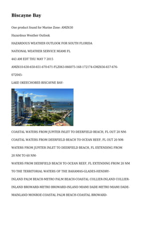 Biscayne Bay
One product found for Marine Zone: AMZ630
Hazardous Weather Outlook
HAZARDOUS WEATHER OUTLOOK FOR SOUTH FLORIDA
NATIONAL WEATHER SERVICE MIAMI FL
443 AM EDT THU MAY 7 2015
AMZ610-630-650-651-670-671-FLZ063-066075-168-172174-GMZ656-657-676-
072045-
LAKE OKEECHOBEE-BISCAYNE BAY-
COASTAL WATERS FROM JUPITER INLET TO DEERFIELD BEACH, FL OUT 20 NM-
COASTAL WATERS FROM DEERFIELD BEACH TO OCEAN REEF, FL OUT 20 NM-
WATERS FROM JUPITER INLET TO DEERFIELD BEACH, FL EXTENDING FROM
20 NM TO 60 NM-
WATERS FROM DEERFIELD BEACH TO OCEAN REEF, FL EXTENDING FROM 20 NM
TO THE TERRITORIAL WATERS OF THE BAHAMAS-GLADES-HENDRY-
INLAND PALM BEACH-METRO PALM BEACH-COASTAL COLLIER-INLAND COLLIER-
INLAND BROWARD-METRO BROWARD-INLAND MIAMI DADE-METRO MIAMI DADE-
MAINLAND MONROE-COASTAL PALM BEACH-COASTAL BROWARD-
 