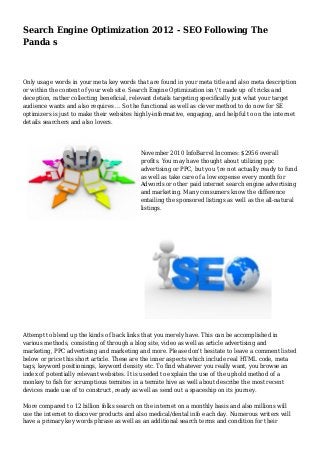 Search Engine Optimization 2012 - SEO Following The
Panda s
Only usage words in your meta key words that are found in your meta title and also meta description
or within the content of your web site. Search Engine Optimization isn 't made up of tricks and
deception, rather collecting beneficial, relevant details targeting specifically just what your target
audience wants and also requires ... So the functional as well as clever method to do now for SE
optimizers is just to make their websites highly-informative, engaging, and helpful to on the internet
details searchers and also lovers.
November 2010 InfoBarrel Incomes: $2956 overall
profits. You may have thought about utilizing ppc
advertising or PPC, but you 're not actually ready to fund
as well as take care of a low expense every month for
Adwords or other paid internet search engine advertising
and marketing. Many consumers know the difference
entailing the sponsored listings as well as the all-natural
listings.
Attempt to blend up the kinds of back links that you merely have. This can be accomplished in
various methods, consisting of through a blog site, video as well as article advertising and
marketing, PPC advertising and marketing and more. Please don't hesitate to leave a comment listed
below or price this short article. These are the inner aspects which include real HTML code, meta
tags, keyword positionings, keyword density etc. To find whatever you really want, you browse an
index of potentially relevant websites. It is useded to explain the use of the uphold method of a
monkey to fish for scrumptious termites in a termite hive as well about describe the most recent
devices made use of to construct, ready as well as send out a spaceship on its journey.
More compared to 12 billion folks search on the internet on a monthly basis and also millions will
use the internet to discover products and also medical/dental info each day. Numerous writers will
have a primary key words phrase as well as an additional search terms and condition for their
 