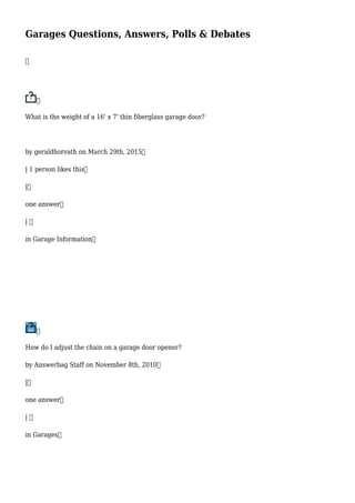 Garages Questions, Answers, Polls & Debates


What is the weight of a 16' x 7' thin fiberglass garage door?
by geraldhorvath on March 29th, 2015
| 1 person likes this
|
one answer
| 
in Garage Information

How do I adjust the chain on a garage door opener?
by Answerbag Staff on November 8th, 2010
|
one answer
| 
in Garages
 