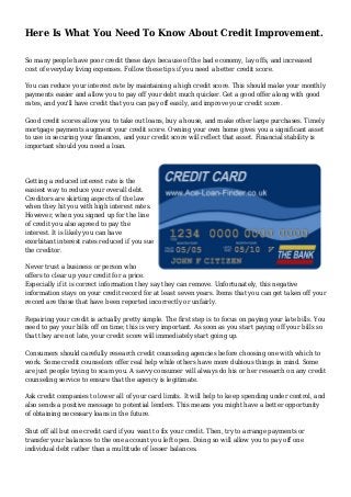 Here Is What You Need To Know About Credit Improvement.
So many people have poor credit these days because of the bad economy, lay offs, and increased
cost of everyday living expenses. Follow these tips if you need a better credit score.
You can reduce your interest rate by maintaining a high credit score. This should make your monthly
payments easier and allow you to pay off your debt much quicker. Get a good offer along with good
rates, and you'll have credit that you can pay off easily, and improve your credit score.
Good credit scores allow you to take out loans, buy a house, and make other large purchases. Timely
mortgage payments augment your credit score. Owning your own home gives you a significant asset
to use in securing your finances, and your credit score will reflect that asset. Financial stability is
important should you need a loan.
Getting a reduced interest rate is the
easiest way to reduce your overall debt.
Creditors are skirting aspects of the law
when they hit you with high interest rates.
However, when you signed up for the line
of credit you also agreed to pay the
interest. It is likely you can have
exorbitant interest rates reduced if you sue
the creditor.
Never trust a business or person who
offers to clear up your credit for a price.
Especially if it is correct information they say they can remove. Unfortunately, this negative
information stays on your credit record for at least seven years. Items that you can get taken off your
record are those that have been reported incorrectly or unfairly.
Repairing your credit is actually pretty simple. The first step is to focus on paying your late bills. You
need to pay your bills off on time; this is very important. As soon as you start paying off your bills so
that they are not late, your credit score will immediately start going up.
Consumers should carefully research credit counseling agencies before choosing one with which to
work. Some credit counselors offer real help while others have more dubious things in mind. Some
are just people trying to scam you. A savvy consumer will always do his or her research on any credit
counseling service to ensure that the agency is legitimate.
Ask credit companies to lower all of your card limits. It will help to keep spending under control, and
also sends a positive message to potential lenders. This means you might have a better opportunity
of obtaining necessary loans in the future.
Shut off all but one credit card if you want to fix your credit. Then, try to arrange payments or
transfer your balances to the one account you left open. Doing so will allow you to pay off one
individual debt rather than a multitude of lesser balances.
 