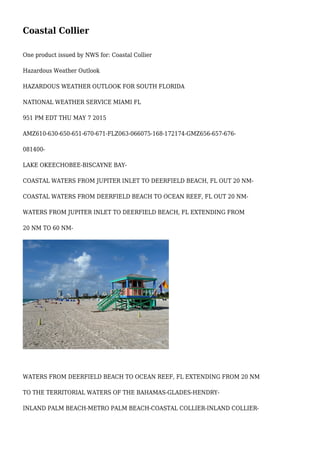 Coastal Collier
One product issued by NWS for: Coastal Collier
Hazardous Weather Outlook
HAZARDOUS WEATHER OUTLOOK FOR SOUTH FLORIDA
NATIONAL WEATHER SERVICE MIAMI FL
951 PM EDT THU MAY 7 2015
AMZ610-630-650-651-670-671-FLZ063-066075-168-172174-GMZ656-657-676-
081400-
LAKE OKEECHOBEE-BISCAYNE BAY-
COASTAL WATERS FROM JUPITER INLET TO DEERFIELD BEACH, FL OUT 20 NM-
COASTAL WATERS FROM DEERFIELD BEACH TO OCEAN REEF, FL OUT 20 NM-
WATERS FROM JUPITER INLET TO DEERFIELD BEACH, FL EXTENDING FROM
20 NM TO 60 NM-
WATERS FROM DEERFIELD BEACH TO OCEAN REEF, FL EXTENDING FROM 20 NM
TO THE TERRITORIAL WATERS OF THE BAHAMAS-GLADES-HENDRY-
INLAND PALM BEACH-METRO PALM BEACH-COASTAL COLLIER-INLAND COLLIER-
 