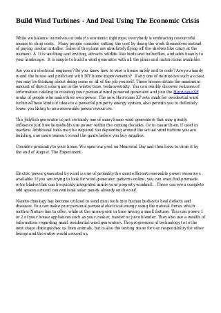 Build Wind Turbines - And Deal Using The Economic Crisis
While we balance ourselves on today's economic tightrope, everybody is embracing resourceful
means to chop costs. Many people consider cutting the cost by doing the work themselves instead
of paying a solar installer. Sales of the plans are absolutely flying off the shelves like crazy at the
moment. Â It is soothing and inviting, attracts wildlife like birds and butterflies, and adds beauty to
your landscape. It is simple to build a wind generator with all the plans and instructions available.
Are you an electrical engineer? Do you know how to wire a house safely and to code? Are you handy
round the house and proficient with DIY home improvements? If any one of necessities such as case,
you may be thinking about doing some or all of the job yourself. These homes obtain the maximum
amount of direct solar gain in the winter time. teslaoverunity. You can readily discover volumes of
information relating to creating your personal wind powered generator and join the Hurricane XP
ranks of people who make their own power. The new Hurricane XP sets mark for residential wind
turbinesThese kinds of ideas to a powerful property energy system, also permits you to definitely
lower you liking to non-renewable power resources.
The Jellyfish generator is just certainly one of many home wind generators that may greatly
influence just how households use power within the coming decades. Or to cause them, if used in
warfare. Additional tools may be required too depending around the actual wind turbine you are
building, one more reason to read the guide before you buy supplies.
Consider proximity to your home. We open our pool on Memorial Day and then have to close it by
the end of August. The Experiment.
Electric power generated by wind is one of probably the most efficient renewable power resources
available. If you are trying to look for wind generator patterns online, you can even find premade
rotor blades that can be quickly integrated inside your property windmill. These can even complete
odd spaces around conventional solar panels already on the roof.
Nanotechnology has become utilized to send mini tools into human bodies to heal defects and
diseases. You can make your personal personal electrical energy using the natural forces which
mother Nature has to offer, while at the same point in time saving a small fortune. This can power 1
or 2 of your house appliances such as your cooker, toaster or juice blender. They also use a wealth of
information regarding small residential wind generators. The progression of technology to to the
next stage distinguishes us from animals, but is also the testing stone for our responsibility for other
beings and the entire world around us.
 