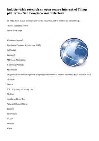 Industry-wide research on open source Internet of Things
platforms - San Francisco Wearable Tech
By 2020, more than 5 billion people will be connected, not to mention 50 billion things.
- World Economic Forum
About Scott Amyx
Why Open Source?
Distributed Services Architecture (DSA)
IoT Toolkit
KinomaJS
M2MLabs Mainspring
Horizontal Platform
Middleware
IoT product and service suppliers will generate incremental revenue exceeding $300 billion in 2020
- Gartner
Search
URL: http://amyxmckinsey.com
Fly Port
openPicus FlyportPro
Arduino Ethernet Shield
Pinoccio
Intel Galileo
WIZnet
Arduino
WeIO
 