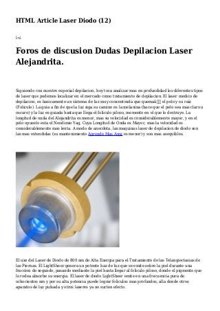 HTML Article Laser Diodo (12)
ï»¿
Foros de discusion Dudas Depilacion Laser
Alejandrita.
Siguiendo con nuestro especial depilacion, hoy toca analizar mas en profundidad los diferentes tipos
de laser que podemos localizar en el mercado como tratamiento de depilacion. El laser medico de
depilacion, es basicamente un sistema de luz muy concentrada que quemaâ€ el pelo y su raiz
(Foliculo). La guia a fin de que la luz siga su camino es la melanina (hace que el pelo sea mas claro u
oscuro) y la luz es guiada hasta que llega el foliculo piloso, momento en el que lo destruye. La
longitud de onda del Alejandrita es menor, mas su velocidad es considerablemente mayor, y en el
polo opuesto esta el Neodimio Yag, Cuya Longitud de Onda es Mayor, mas la velocidad es
considerablemente mas lenta. A modo de anecdota, las maquinas laser de depilacion de diodo son
las mas extendidas (su mantenimiento Aprende Mas Aqui es menor) y son mas asequibles.
El uso del Laser de Diodo de 800 nm de Alta Energia para el Tratamiento de las Telangiectasias de
las Piernas. El LightSheer genera un potente haz de luz que se emite sobre la piel durante una
fraccion de segundo, pasando mediante la piel hasta llegar al foliculo piloso, donde el pigmento que
lo rodea absorbe su energia. El laser de diodo LightSheer emite en una frecuencia pura de
ochocientos nm y por su alta potencia puede lograr foliculos mas profundos, alla donde otros
aparatos de luz pulsada y otros laseres ya no surten efecto.
 