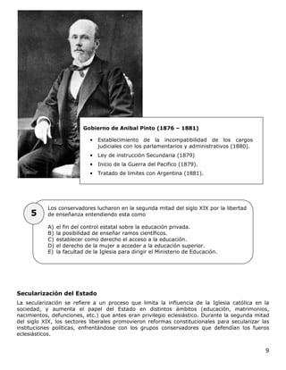 9
Secularización del Estado
La secularización se refiere a un proceso que limita la influencia de la Iglesia católica en la
sociedad, y aumenta el papel del Estado en distintos ámbitos (educación, matrimonios,
nacimientos, defunciones, etc.) que antes eran privilegio eclesiástico. Durante la segunda mitad
del siglo XIX, los sectores liberales promovieron reformas constitucionales para secularizar las
instituciones políticas, enfrentándose con los grupos conservadores que defendían los fueros
eclesiásticos.
Los conservadores lucharon en la segunda mitad del siglo XIX por la libertad
de enseñanza entendiendo esta como
A) el fin del control estatal sobre la educación privada.
B) la posibilidad de enseñar ramos científicos.
C) establecer como derecho el acceso a la educación.
D) el derecho de la mujer a acceder a la educación superior.
E) la facultad de la Iglesia para dirigir el Ministerio de Educación.
Gobierno de Anibal Pinto (1876 – 1881)
• Establecimiento de la incompatibilidad de los cargos
judiciales con los parlamentarios y administrativos (1880).
• Ley de instrucción Secundaria (1879)
• Inicio de la Guerra del Pacifico (1879).
• Tratado de limites con Argentina (1881).
5
 