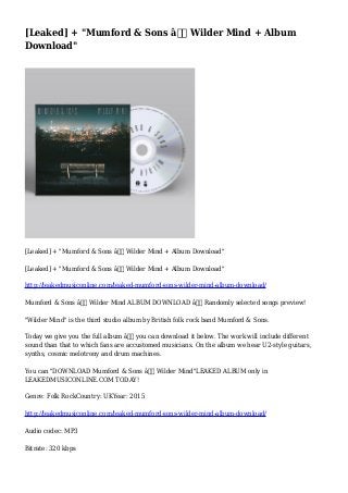 [Leaked] + "Mumford & Sons â€“ Wilder Mind + Album
Download"
[Leaked] + "Mumford & Sons â€“ Wilder Mind + Album Download"
[Leaked] + "Mumford & Sons â€“ Wilder Mind + Album Download"
http://leakedmusiconline.com/leaked-mumford-sons-wilder-mind-album-download/
Mumford & Sons â€“ Wilder Mind ALBUM DOWNLOAD â€“ Randomly selected songs preview!
"Wilder Mind" is the third studio album by British folk rock band Mumford & Sons.
Today we give you the full album â€“ you can download it below. The work will include different
sound than that to which fans are accustomed musicians. On the album we hear U2-style guitars,
synths, cosmic melotrony and drum machines.
You can "DOWNLOAD Mumford & Sons â€“ Wilder Mind"LEAKED ALBUM only in
LEAKEDMUSICONLINE.COM TODAY!
Genre: Folk RockCountry: UKYear: 2015
http://leakedmusiconline.com/leaked-mumford-sons-wilder-mind-album-download/
Audio codec: MP3
Bitrate: 320 kbps
 