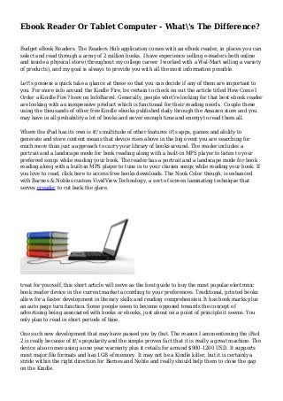 Ebook Reader Or Tablet Computer - What's The Difference?
Budget eBook Readers. The Readers Hub application comes with an eBook reader, in places you can
select and read through a array of 2 million books. I have experience selling e-readers both online
and inside a physical store (throughout my college career I worked with a Wal-Mart selling a variety
of products), and my goal is always to provide you with all the most information possible.
Let's possess a quick take a glance at these so that you can decide if any of them are important to
you. For more info around the Kindle Fire, be certain to check on out the article titled How Come I
Order a Kindle Fire? here on InfoBarrel. Generally, people who're looking for that best ebook reader
are looking with an inexpensive product which is functional for their reading needs. Couple these
using the thousands of other free Kindle ebooks published daily through the Amazon store and you
may have in all probability a lot of books and never enough time and energy to read them all.
Where the iPad has its own is it's multitude of other features it's apps, games and ability to
generate and store content means that device rises above in the big event you are searching for
much more than just a approach to carry your library of books around. The reader includes a
portrait and a landscape mode for book reading along with a built-in MPS player to listen to your
preferred songs while reading your book. The reader has a portrait and a landscape mode for book
reading along with a built-in MPS player to tune in to your chosen songs while reading your book. If
you love to read, click here to access free books downloads. The Nook Color though, is enhanced
with Barnes & Nobles custom VividView Technology, a sort of screen laminating technique that
serves ereader to cut back the glare.
treat for yourself, this short article will serve as the best guide to buy the most popular electronic
book reader device in the current market according to your preferences. Traditional, printed books
allow for a faster development in literacy skills and reading comprehension. It has book marks plus
an auto page turn function. Some people seem to become opposed towards the concept of
advertising being associated with books or ebooks, just about on a point of principle it seems. You
only plan to read in short periods of time.
One such new development that may have passed you by (but. The reason I am mentioning the iPad
2 is really because of it's popularity and the simple proven fact that it is really a great machine. The
device also comes using a one year warranty plus it retails for around $900-1200 USD. It supports
most major file formats and has 1GB of memory. It may not be a Kindle killer, but it is certainly a
stride within the right direction for Barnes and Noble and really should help them to close the gap
on the Kindle.
 