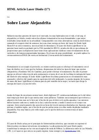 HTML Article Laser Diodo (17)
ï»¿
Sobre Laser Alejandrita
Hallareis muchos generos de laser en el mercado, los mas habituales son el rubi, el nd-yag, el
alejandrita y el diodo, siendo estos dos ultimos tratamientos los mas demandados y que mejor
resultados estan dando en la actualidad. Comparandolo con otras alternativas como la electrolisis y
sumando el computo total de sesiones, hay una clara ventaja en favor del Laser de Diodo Light
SheerÂ® no solo economica, sino mas bien de desenlaces. El Laser de Diodo LightSheer es un
genuino laser medico aprobado por la FDA (sanidad de EEUU), prueba de ello es que ademas de
proporcionar para la depilacion laser tiene otras aplicaciones medicas como el tratamiento de las
variculas y de lesiones pigmentadas benignas. En el caso de gran sensibilidad , se puede aplicar la
crema anestesica EMLA (de venta en farmacias) 2 horas antes del tratamiento.
Normalmente si se cumple el protocolo, no existen motivos para no efectuar el tratamiento con el
laser de diodos, en el caso que los hubiera, disponemos de todos los tipos de laser que existen
(Alejandrita y Neodimio YAG de Candela), para poder efectuar el tratamiento. Ha sido el primer
equipo en ofrecer reduccion de pelo permanente a traves de el uso de la ultima tecnologia del laser
del diodo de alta energia. El laser diodo LightSheer de ultima generacion es el tratamiento mas
avanzado y efectivo del mundo para la supresion del vello indeseado. La punta singular de la pieza
de mano del laser LightSheer es idonea para la piel sensible de la mujer, en tanto que dirige la
energia del laser a la raiz del vello.
Acabo de llegar de mi primera sesion laser, diodo lightseer ET, estaba asustadisima por lo del dolor,
mas tengo que decir que lo que sentia eran como pellizcos. Tambien me aconsejaron que volviera a
adquirir otro bono mas no lo hice por el hecho de que el dolor no lo podia aguantar. Las sesiones
deben hacerse cada mes y medio en la faz y cada dos meses y medio-3 meses en el cuerpo con
soprano. Llevo practicamente dos anos de un bono de tres de sesiones ilimitadas con Soprano, para
piernas y tambien ingles, por el hecho de que las axilas venia con ellas medio depiladas mediante
alejandrita. Soy muy blanca y de vello negro, por lo que he leido me convence mas el laser
Alejandrita.
El Laser de Diodo actua por el principio de fototermolisis selectiva, que consiste en suprimir el
foliculo piloso sin danar estructuras circundantes. La alta potencia del Laser Diodo puede
transformar la energia en luz con una longitud de onda de 808nm. La diferencia entre la Luz Pulsada
( IPL ) y el Laser es que este no se puede regular, tiene siempre y en Aprende mas toda
 