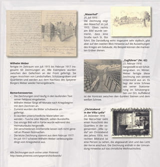 Wilhelm Weber 
fertigte im Zeitraum von Juli 1915 bis Februar 1917 ins-gesamt 
60 Zeichnungen an. Alle Exemplare wurden 
zwischen den Gefechten an der Front gefertigt. Sie 
zeigen Ansichten von Landschaften, Schützengräben und 
Quartieren und werden aus dem Nachlass des Speyerer 
Bürgers Weber wieder hervorgebracht. 
Bemerkenswertes 
- Die Zeichnungen sind häufi g in den laufenden Text 
seiner Feldpost eingebettet. 
- Wilhelm Weber fängt elf Monate nach Kriegsbeginn 
mit dem Zeichnen an. 
- Zumeist wurden die Bilder schubweise an-gefertigt. 
- Es wurden unterschiedliche Materialien ver-wendet 
– Tusche oder Bleistift, selten Bundstifte. 
- Das einzige Bild voll in Farbe wurde während des 
Heimaturlaubs hergestellt. 
- Die verschiedenen Zeichenstile lassen sich nicht gene-rell 
an Phasen festmachen. 
- Die letzte Zeichnung stammt aus dem Februar 1917: 
Im Juli 1917 scheidet Wilhelm Weber verletzungsbe-dingt 
vom Kriegsdienst aus. 
„Maserhof“ 
25. Juli 1915 
Die Zeichnung zeigt 
den Maserhof im Juli 
1915. Oben rechts 
am Bild wurde ver-merkt, 
dass eine 
Straße nach St. Eloi 
führt. Die Darstellung wirkt insgesamt sehr idyllisch, gibt 
aber auf den zweiten Blick Hinweise auf die Auswirkungen 
des Krieges am Gebäude. Als Beispiel können die markier-ten 
Gräber dienen. 
„Christabend 
in der Villa Lydia“ 
24. Dezember 1916 
Der Betrachter sieht 
einen Ausschnitt des 
Quartiers in der so-genannten 
„Villa Ly-dia“ 
am Christabend 
Z 
23 
D 
ze 
W 
Ze 
U 
lie 
se 
ru 
be 
des Jahres 1916. Am 
rechten Bildrand ist 
eine Person zu sehen, die abgewandt sitzt und das Licht 
der Kerze anschaut. Die Zeichnung enthält in der Umran-dung 
Hinweise auf das christliche Weihnachtsfest. 
Alle Zeichnungen auch online unter Pinterest 
http://www.pinterest.com/speyerarchiv/boards/ 
„Zugführer“ (Nr. 62) 
23. Februar 1916 
Dargestellt ist ein Schüt-zengraben 
im Winter. 
Weber fertigte diese 
Zeichnung von seinem 
Unterstand aus an. Es 
liegt der erste Schnee 
seit seiner Stationie-rung 
im Schützengra-ben 
vor Ort. Auff allend 
ist i t d der K Kontrast t t zwischen i h d den d dunklen k 
Steinen und dem 
weißen Schnee. 
