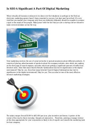 Is SEO A Significant A Part Of Digital Marketing
When virtually all business continues to be done over the telephone or perhaps in the flesh an
electronic marketing agency hasn't been essential to success, but days past have died. It's very
vital that you market your company only then you definitely definately should be capable to possess
a spot in the minds of the people. Make peace with the fact that you are a startup and are bound to
make several mistakes across the way.
Viral marketing involves the use of social networks to spread awareness about different products. It
consists of placing advertisements of products about the company website, sites which are ranking
on the first page of search engines, and sites which are getting a significant amount of traffic from
Internet users. Does that mean Search Results Optimization has lost its significance in the digital
environment? May be- yes. Does that mean Internet Search Engine Optimization has lost its
significance in the digital environment? May be- yes. This can also be one of the most effective
Internet marketing strategies.
The salary ranges from $50,000 to $85,000 per year, plus incentive and bonus. A poster at the
corner of the road is there everyday, though not interactive. . Therefore, printing a bumper sticker
at the shop appropriate for your corporation is likely to be of superb use towards the marketing task
for that company.
 