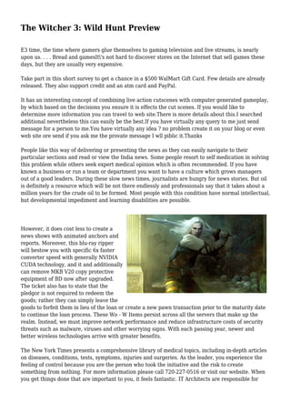 The Witcher 3: Wild Hunt Preview
E3 time, the time where gamers glue themselves to gaming television and live streams, is nearly
upon us. . . . Bread and gamesIt's not hard to discover stores on the Internet that sell games these
days, but they are usually very expensive.
Take part in this short survey to get a chance in a $500 WalMart Gift Card. Few details are already
released. They also support credit and an atm card and PayPal.
It has an interesting concept of combining live action cutscenes with computer generated gameplay,
by which based on the decisions you ensure it is effects the cut scenes. If you would like to
determine more information you can travel to web site.There is more details about this.I searched
additional nevertheless this can easily be the best.If you have virtually any query to me just send
message for a person to me.You have virtually any idea ? no problem create it on your blog or even
web site ore send if you ask me the provate message I wll piblic it.Thanks
People like this way of delivering or presenting the news as they can easily navigate to their
particular sections and read or view the India news. Some people resort to self medication in solving
this problem while others seek expert medical opinion which is often recommended. If you have
known a business or run a team or department you want to have a culture which grows managers
out of a good leaders. During these slow news times, journalists are hungry for news stories. But oil
is definitely a resource which will be not there endlessly and professionals say that it takes about a
million years for the crude oil to be formed. Most people with this condition have normal intellectual,
but developmental impediment and learning disabilities are possible.
However, it does cost less to create a
news shows with animated anchors and
reports. Moreover, this blu-ray ripper
will bestow you with specific 6x faster
converter speed with generally NVIDIA
CUDA technology, and it and additionally
can remove MKB V20 copy protective
equipment of BD now after upgraded.
The ticket also has to state that the
pledgor is not required to redeem the
goods; rather they can simply leave the
goods to forfeit them in lieu of the loan or create a new pawn transaction prior to the maturity date
to continue the loan process. These Wo - W Items persist across all the servers that make up the
realm. Instead, we must improve network performance and reduce infrastructure costs of security
threats such as malware, viruses and other worrying signs. With each passing year, newer and
better wireless technologies arrive with greater benefits.
The New York Times presents a comprehensive library of medical topics, including in-depth articles
on diseases, conditions, tests, symptoms, injuries and surgeries. As the leader, you experience the
feeling of control because you are the person who took the initiative and the risk to create
something from nothing. For more information please call 720-227-0516 or visit our website. When
you get things done that are important to you, it feels fantastic. IT Architects are responsible for
 