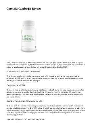 Garcinia Cambogia Review
Real Garcinia Cambogia is actually recommended through quite a few nutritionists. This is a pure
formula which is employed by 1000s of men and women around and possesses turn out to be famous
inside of small amount of time. Let me tell you with this solution detailaEURÂ¦
Learn more about The actual Supplement!
That dietary supplement can be one among most effective along with safest strategies to lose
unwanted weight. That is based on Garcinia Cambogia attributes in which accelerate the task and
assists you to obtain nicely toned physique.
Components AreaEURÂ¦
There are various fat reduction chemical substances within Natural Garcinia Cambogia even so the
primary compound is usually Garcinia Cambogia the industry berries possesses HCA and some
potent antioxidants. It's absolutely no man made substances within it which is exempt from fillers
and many others.
How does The particular Solution Do the job?
That is a pure the one that assists improve upward metabolism and this automatically causes more
quickly weight reduction. It offers HCA within it which operates for hunger suppresser in addition to
kill unnecessary being hungry which enables you consume a great deal. The item slows down excess
fat build-up practice and also helps prevent brand-new weight via becoming created all-around
challenging locations.
Important things about With all the Complement!
 