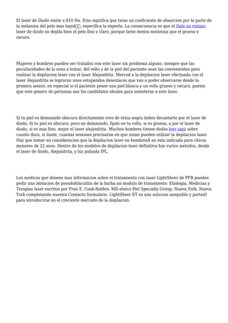El laser de Diodo emite a 810 Nn. Esto significa que tiene un coeficiente de absorcion por la parte de
la melanina del pelo mas bajoâ€, especifica la experta. La consecuencia es que el Dale un vistazo
laser de diodo no depila bien el pelo fino y claro, porque tiene menos melanina que el grueso y
oscuro.
Mujeres y hombres pueden ser tratados con este laser sin problema alguno, siempre que las
peculiaridades de la zona a tratar, del vello y de la piel del paciente sean las convenientes para
realizar la depilacion laser con el laser Alejandrita. Merced a la depilacion laser efectuada con el
laser Alejandrita se lograran unos estupendos desenlaces que van a poder observarse desde la
primera sesion, en especial si el paciente posee una piel blanca y un vello grueso y oscuro, puesto
que este genero de personas son los candidatos ideales para someterse a este laser.
Si tu piel es demasiado obscura directamente eres de etnia negra debes decantarte por el laser de
diodo. Si tu piel es obscura, pero no demasiado, fijate en tu vello, si es grueso, a por el laser de
diodo, si es mas fino, mejor el laser alejandrita. Muchos hombres tienen dudas leer aqui sobre
cuanto dura, si duele, cuantas sesiones precisaran en que zonas pueden utilizar la depilacion laser.
Hay que tomar en consideracion que la depilacion laser en hombresÂ no esta indicada para chicos
menores de 22 anos. Dentro de los modelos de depilacion laser definitiva hay varios metodos, desde
el laser de diodo, Alejandrita, y luz pulsada IPL.
Los medicos que deseen mas informacion sobre el tratamiento con laser LightSheer de PFB pueden
pedir una imitacion de pseudofoliculitis de la barba un modulo de tratamiento: Etiologia, Medicina y
Terapias laser escritos por Fran E. Cook-Bolden, MD etnico Piel Specialty Group, Nueva York, Nueva
York completando nuestra Contacto formulario. LightSheer ET es una solucion asequible y portatil
para introducirse en el creciente mercado de la depilacion.
 