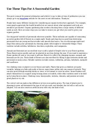 Use These Tips For A Successful Garden
This post is meant for general information and whilst it is up to date at time of publication you can
always go to my buy plants website for the most recent information. Thankyou
People have many different reasons for considering an organic horticulture approach. For example,
some people appreciate the health benefits but are unsure about what equipment and tools are
needed to get started. Organic gardening also involves choosing from a large variety of different
seeds as well. Here are some steps you can take to ensure you get what you need to grow your
organic garden.
Use slug-proof varieties of perennials wherever possible. These mollusks are capable of consuming
an entire garden full of flowers in a single night. Snails and slugs have a good time destroying
perennials that are young and have tender and smooth thin leaves. You can discourage snails and
slugs from eating your perennials by choosing plants with tougher or distasteful foliage. These
varieties include achillea, helleborus, heuchera, euphorbia, and campanula.
Annuals and biennials are an excellent way to add a splash of bright color to your flower gardens.
These flowers grow quickly and can be planted at any time during the year. If you want to maintain a
flower garden all year or you want to add new flowers to reflect the changing seasons, annuals and
biennials are for you. These kinds of flowers are also excellent for filling in gaps between shrubs and
perennials in sunny areas. Notable varieties include cosmos, rudbeckia, petunia, hollyhock, marigold
and sunflower.
Use climbing vines or plants to cover fences and walls. Plants that grow as climbers are quite
versatile, helping you hide ugly walls or fences, many times within only one season of growth. They
can also grow through existing shrubs or trees, or be trained to cover an arbor. Some climbers will
attach themselves to a support using twining stems or tendrils, while other varieties need to be held
up by tying them in place. Climbing roses, honeysuckle, wisteria, clematis, and jasmine are some
great plants to try out.
The correct soil can make a big difference in how your garden grows. The type of plants you're
planning to grow will determine the type of soil you need, and whether the soil will or will not be
adapted. You can also create an artificial area with only one kind of soil.
 