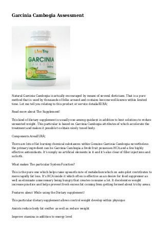 Garcinia Cambogia Assessment
Natural Garcinia Cambogia is actually encouraged by means of several dieticians. That is a pure
method that is used by thousands of folks around and contains become well-known within limited
time. Let me tell you relating to this product or service detailaEURÂ¦
Read more about The Supplement!
This kind of dietary supplement is usually one among quickest in addition to best solutions to reduce
unwanted weight. This particular is based on Garcinia Cambogia attributes of which accelerate the
treatment and makes it possible to obtain nicely toned body.
Components AreaEURÂ¦
There are lots of fat burning chemical substances within Genuine Garcinia Cambogia nevertheless
the primary ingredient can be Garcinia Cambogia a fresh fruit possesses HCA and a few highly
effective antioxidants. It's simply no artificial elements in it and it's also clear of filler injections and
so forth.
What makes The particular System Function?
This is the pure one which helps raise upwards rate of metabolism which on auto-pilot contributes to
more rapidly fat loss. It's HCA inside it which often is effective as an desire for food suppresser as
well as eliminate unnecessary being hungry that creates consume a lot. It decelerates weight
increase practice and helps prevent fresh excess fat coming from getting formed about tricky areas.
Features about While using the Dietary supplement!
This particular dietary supplement allows control weight develop within physique
Assists reduce body fat swifter as well as reduce weight
Improve stamina in addition to energy level
 