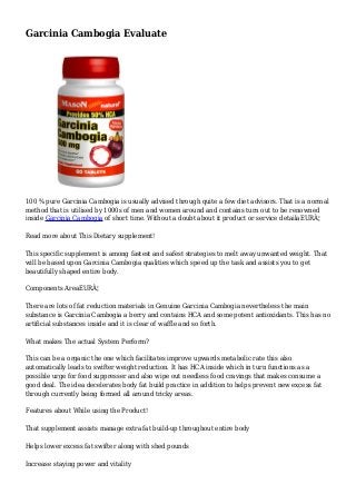 Garcinia Cambogia Evaluate
100 % pure Garcinia Cambogia is usually advised through quite a few diet advisors. That is a normal
method that is utilised by 1000s of men and women around and contains turn out to be renowned
inside Garcinia Cambogia of short time. Without a doubt about it product or service detailaEURÂ¦
Read more about This Dietary supplement!
This specific supplement is among fastest and safest strategies to melt away unwanted weight. That
will be based upon Garcinia Cambogia qualities which speed up the task and assists you to get
beautifully shaped entire body.
Components AreaEURÂ¦
There are lots of fat reduction materials in Genuine Garcinia Cambogia nevertheless the main
substance is Garcinia Cambogia a berry and contains HCA and some potent antioxidants. This has no
artificial substances inside and it is clear of waffle and so forth.
What makes The actual System Perform?
This can be a organic the one which facilitates improve upwards metabolic rate this also
automatically leads to swifter weight reduction. It has HCA inside which in turn functions as a
possible urge for food suppresser and also wipe out needless food cravings that makes consume a
good deal. The idea decelerates body fat build practice in addition to helps prevent new excess fat
through currently being formed all around tricky areas.
Features about While using the Product!
That supplement assists manage extra fat build-up throughout entire body
Helps lower excess fat swifter along with shed pounds
Increase staying power and vitality
 