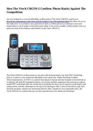 How The Vtech CS6219-2 Cordless Phone Ranks Against The
Competition
Are you looking for a new and affordable cordless phone? The Vtech CS6219-2 may be just
http://www.emtcompany.com/v-tech-cs6219-2-battery-2-4v-700-mah/bt203.html the phone for you at
the right price. It is actually a very good idea to have a cordless phone as a backup in case your
smart phone is out of range or the battery goes dead. If you need a reliable cordless phone, here is a
quick overview of the features and benefits on the Vtech CS6219-2.
The Vtech CS6219-2 cordless phone is not only a full-featured phone, but with DECT technology
built-in, it makes it very useful and affordable at the same time. Digital European Cordless
Telecommunications, or DECT, is a system that began in Europe and was brought to the forefront as
it replaced old-style 900 megahertz phones. If you have multiple employees that each need a phone,
using DECT technology with one central hub is probably the way to go in regard to performance and
saving money. Another advantage to this type of technology is that it can be used side by side with
wireless networks, without one interfering with the other. Despite its very reasonable price, the
Vtech CS6219-2 is a phone that you can rely upon because of its advanced technology.
 