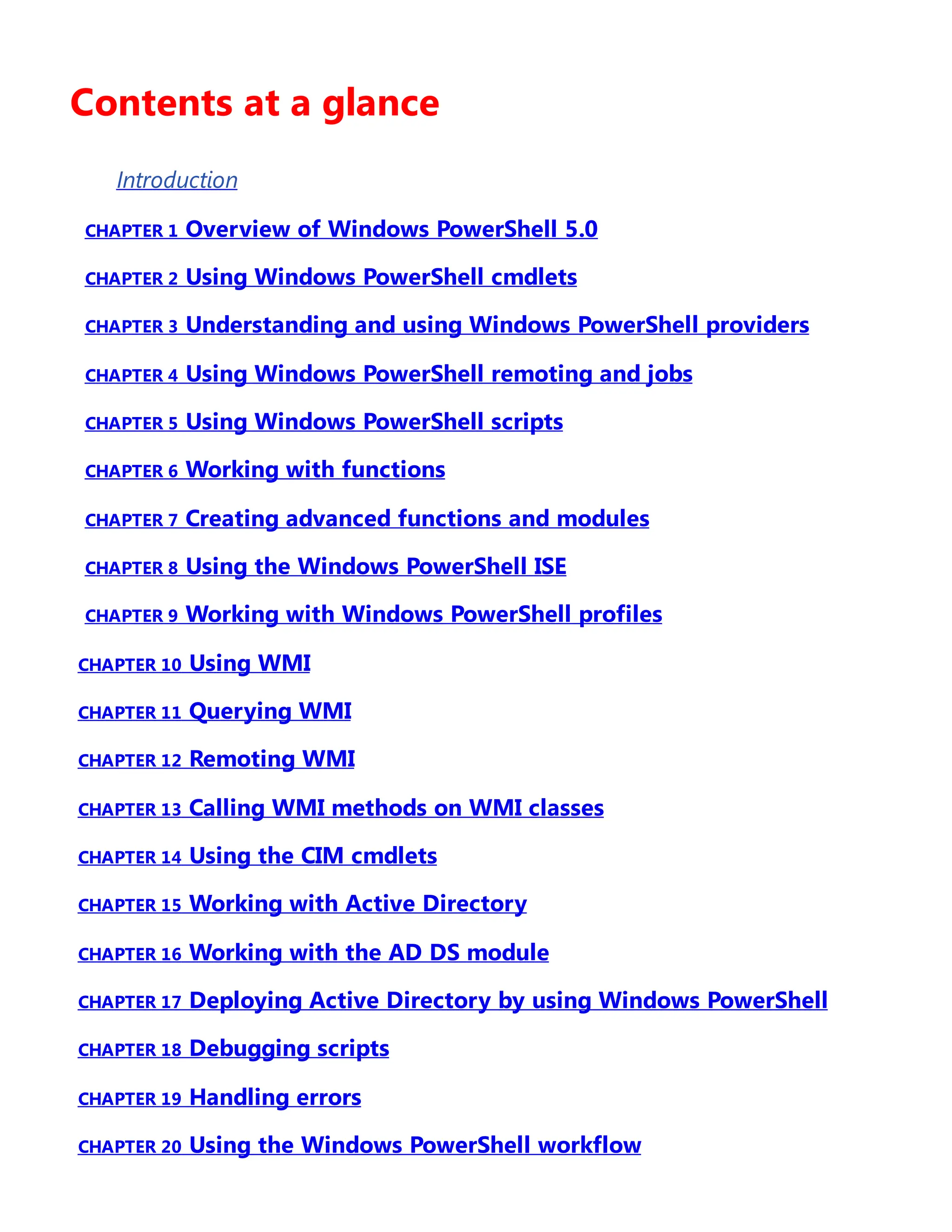 Contents at a glance
Introduction
CHAPTER 1 Overview of Windows PowerShell 5.0
CHAPTER 2 Using Windows PowerShell cmdlets
CHAPTER 3 Understanding and using Windows PowerShell providers
CHAPTER 4 Using Windows PowerShell remoting and jobs
CHAPTER 5 Using Windows PowerShell scripts
CHAPTER 6 Working with functions
CHAPTER 7 Creating advanced functions and modules
CHAPTER 8 Using the Windows PowerShell ISE
CHAPTER 9 Working with Windows PowerShell profiles
CHAPTER 10 Using WMI
CHAPTER 11 Querying WMI
CHAPTER 12 Remoting WMI
CHAPTER 13 Calling WMI methods on WMI classes
CHAPTER 14 Using the CIM cmdlets
CHAPTER 15 Working with Active Directory
CHAPTER 16 Working with the AD DS module
CHAPTER 17 Deploying Active Directory by using Windows PowerShell
CHAPTER 18 Debugging scripts
CHAPTER 19 Handling errors
CHAPTER 20 Using the Windows PowerShell workflow
 