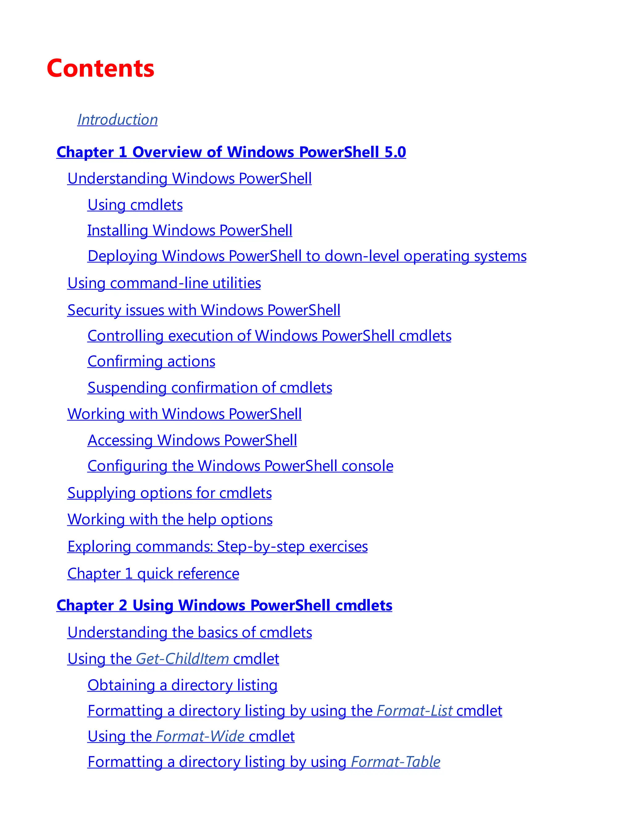Contents
Introduction
Chapter 1 Overview of Windows PowerShell 5.0
Understanding Windows PowerShell
Using cmdlets
Installing Windows PowerShell
Deploying Windows PowerShell to down-level operating systems
Using command-line utilities
Security issues with Windows PowerShell
Controlling execution of Windows PowerShell cmdlets
Confirming actions
Suspending confirmation of cmdlets
Working with Windows PowerShell
Accessing Windows PowerShell
Configuring the Windows PowerShell console
Supplying options for cmdlets
Working with the help options
Exploring commands: Step-by-step exercises
Chapter 1 quick reference
Chapter 2 Using Windows PowerShell cmdlets
Understanding the basics of cmdlets
Using the Get-ChildItem cmdlet
Obtaining a directory listing
Formatting a directory listing by using the Format-List cmdlet
Using the Format-Wide cmdlet
Formatting a directory listing by using Format-Table
 