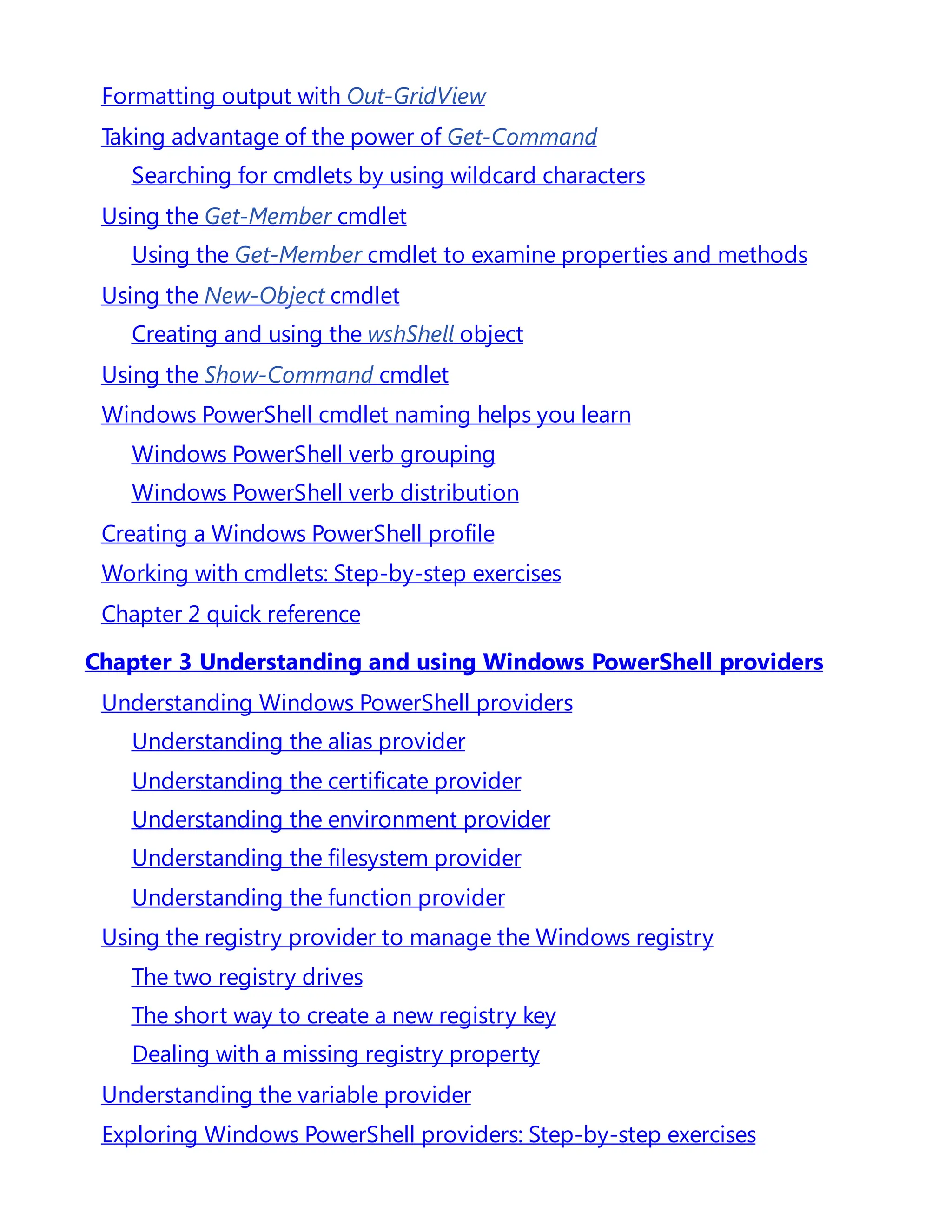 Formatting output with Out-GridView
Taking advantage of the power of Get-Command
Searching for cmdlets by using wildcard characters
Using the Get-Member cmdlet
Using the Get-Member cmdlet to examine properties and methods
Using the New-Object cmdlet
Creating and using the wshShell object
Using the Show-Command cmdlet
Windows PowerShell cmdlet naming helps you learn
Windows PowerShell verb grouping
Windows PowerShell verb distribution
Creating a Windows PowerShell profile
Working with cmdlets: Step-by-step exercises
Chapter 2 quick reference
Chapter 3 Understanding and using Windows PowerShell providers
Understanding Windows PowerShell providers
Understanding the alias provider
Understanding the certificate provider
Understanding the environment provider
Understanding the filesystem provider
Understanding the function provider
Using the registry provider to manage the Windows registry
The two registry drives
The short way to create a new registry key
Dealing with a missing registry property
Understanding the variable provider
Exploring Windows PowerShell providers: Step-by-step exercises
 