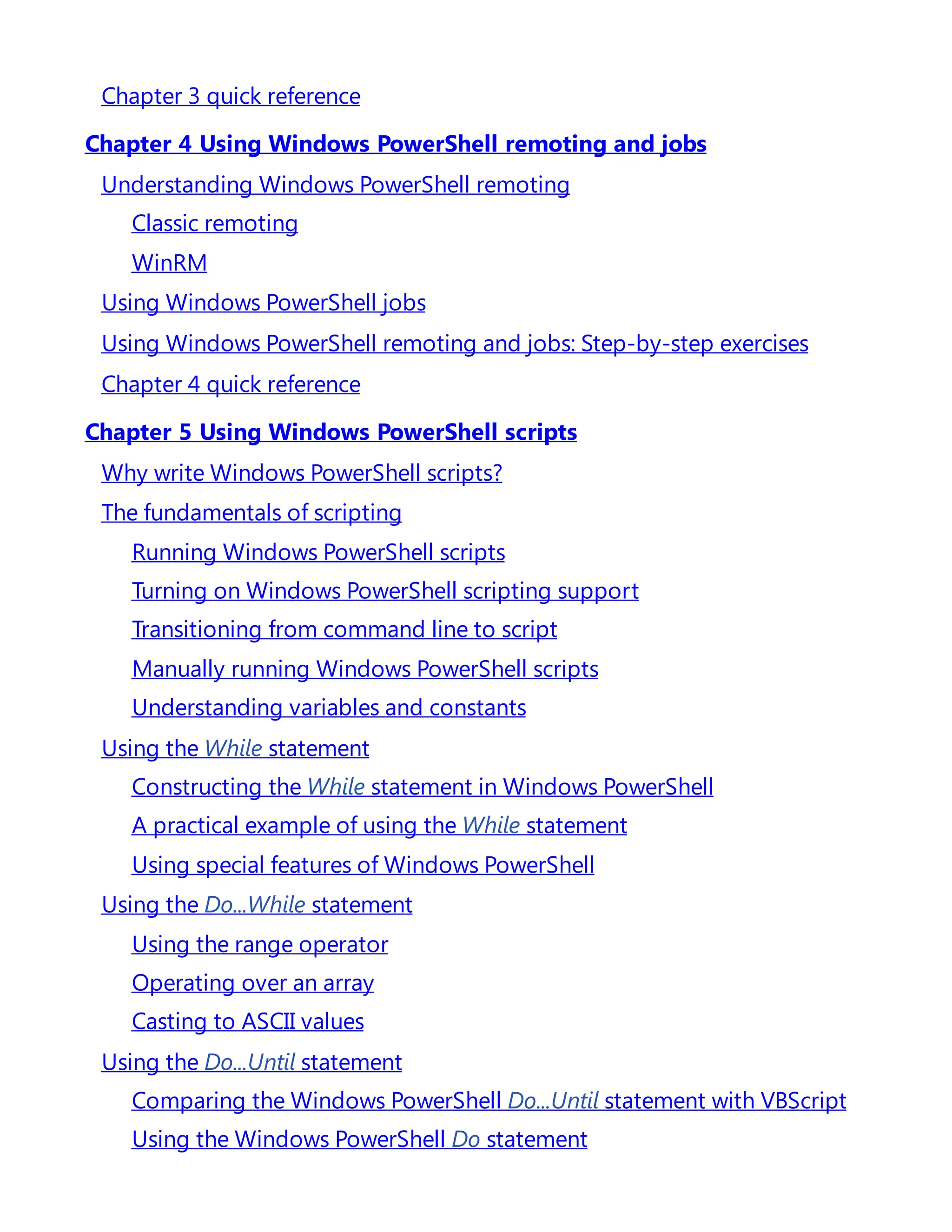 Chapter 3 quick reference
Chapter 4 Using Windows PowerShell remoting and jobs
Understanding Windows PowerShell remoting
Classic remoting
WinRM
Using Windows PowerShell jobs
Using Windows PowerShell remoting and jobs: Step-by-step exercises
Chapter 4 quick reference
Chapter 5 Using Windows PowerShell scripts
Why write Windows PowerShell scripts?
The fundamentals of scripting
Running Windows PowerShell scripts
Turning on Windows PowerShell scripting support
Transitioning from command line to script
Manually running Windows PowerShell scripts
Understanding variables and constants
Using the While statement
Constructing the While statement in Windows PowerShell
A practical example of using the While statement
Using special features of Windows PowerShell
Using the Do...While statement
Using the range operator
Operating over an array
Casting to ASCII values
Using the Do...Until statement
Comparing the Windows PowerShell Do...Until statement with VBScript
Using the Windows PowerShell Do statement
 