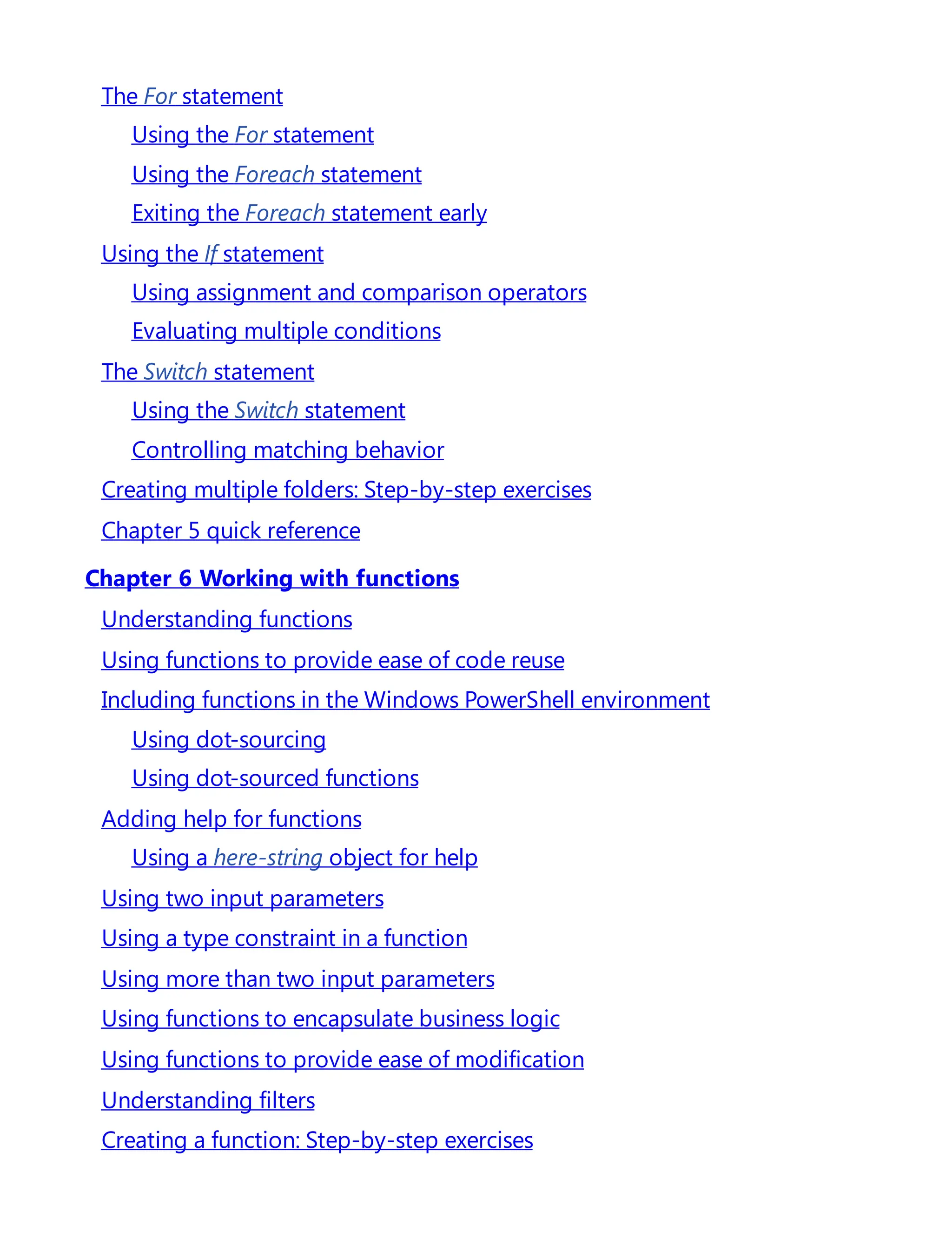 The For statement
Using the For statement
Using the Foreach statement
Exiting the Foreach statement early
Using the If statement
Using assignment and comparison operators
Evaluating multiple conditions
The Switch statement
Using the Switch statement
Controlling matching behavior
Creating multiple folders: Step-by-step exercises
Chapter 5 quick reference
Chapter 6 Working with functions
Understanding functions
Using functions to provide ease of code reuse
Including functions in the Windows PowerShell environment
Using dot-sourcing
Using dot-sourced functions
Adding help for functions
Using a here-string object for help
Using two input parameters
Using a type constraint in a function
Using more than two input parameters
Using functions to encapsulate business logic
Using functions to provide ease of modification
Understanding filters
Creating a function: Step-by-step exercises
 