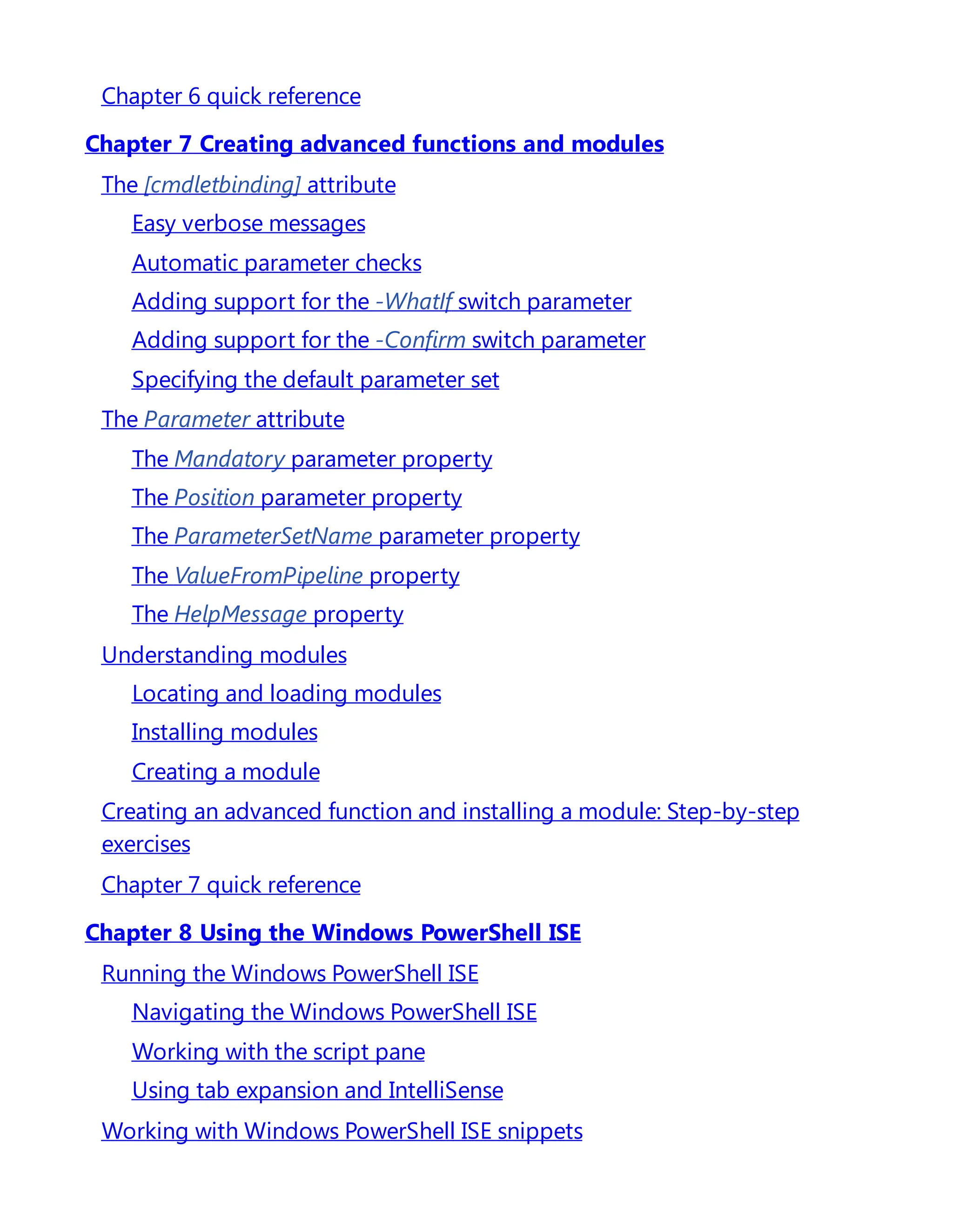 Chapter 6 quick reference
Chapter 7 Creating advanced functions and modules
The [cmdletbinding] attribute
Easy verbose messages
Automatic parameter checks
Adding support for the -WhatIf switch parameter
Adding support for the -Confirm switch parameter
Specifying the default parameter set
The Parameter attribute
The Mandatory parameter property
The Position parameter property
The ParameterSetName parameter property
The ValueFromPipeline property
The HelpMessage property
Understanding modules
Locating and loading modules
Installing modules
Creating a module
Creating an advanced function and installing a module: Step-by-step
exercises
Chapter 7 quick reference
Chapter 8 Using the Windows PowerShell ISE
Running the Windows PowerShell ISE
Navigating the Windows PowerShell ISE
Working with the script pane
Using tab expansion and IntelliSense
Working with Windows PowerShell ISE snippets
 