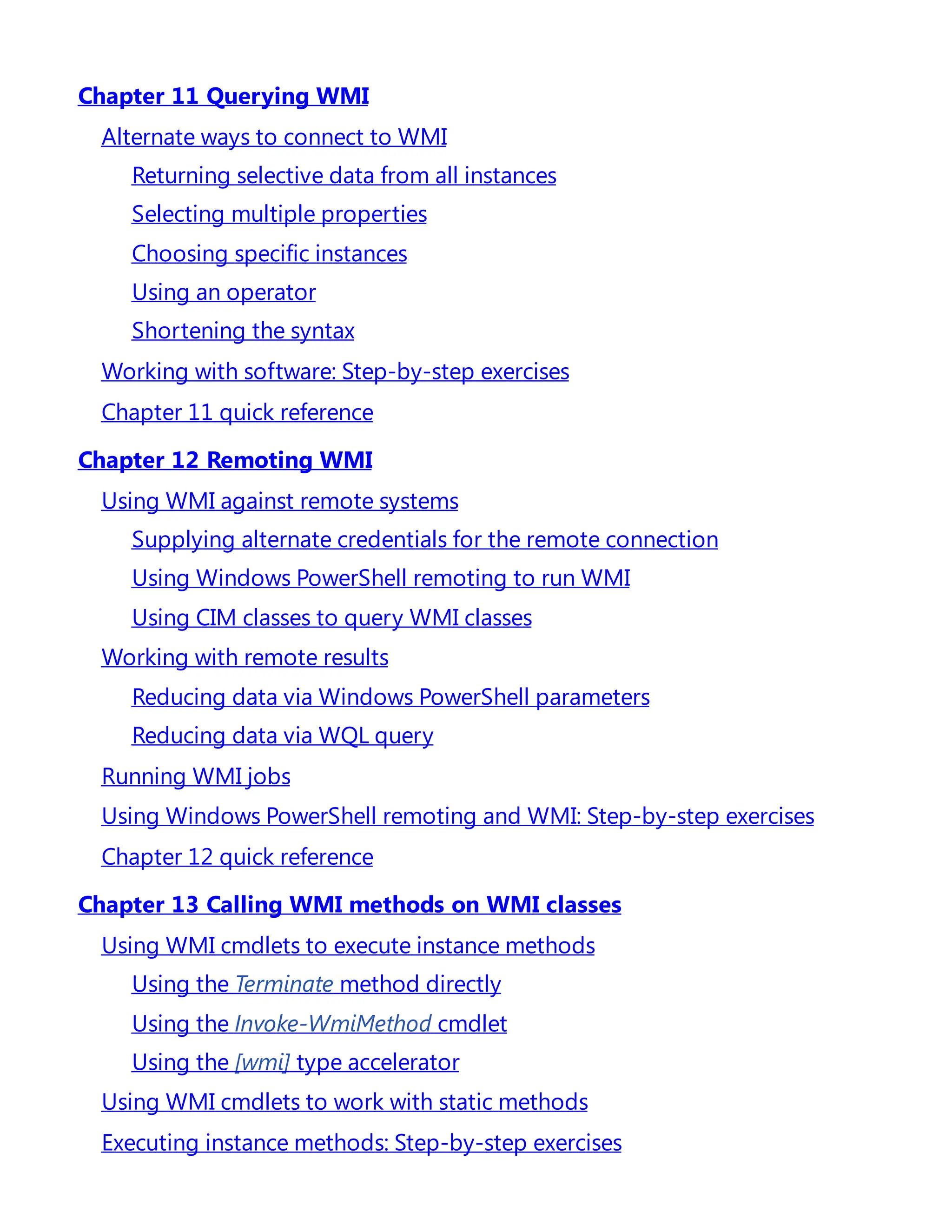 Chapter 11 Querying WMI
Alternate ways to connect to WMI
Returning selective data from all instances
Selecting multiple properties
Choosing specific instances
Using an operator
Shortening the syntax
Working with software: Step-by-step exercises
Chapter 11 quick reference
Chapter 12 Remoting WMI
Using WMI against remote systems
Supplying alternate credentials for the remote connection
Using Windows PowerShell remoting to run WMI
Using CIM classes to query WMI classes
Working with remote results
Reducing data via Windows PowerShell parameters
Reducing data via WQL query
Running WMI jobs
Using Windows PowerShell remoting and WMI: Step-by-step exercises
Chapter 12 quick reference
Chapter 13 Calling WMI methods on WMI classes
Using WMI cmdlets to execute instance methods
Using the Terminate method directly
Using the Invoke-WmiMethod cmdlet
Using the [wmi] type accelerator
Using WMI cmdlets to work with static methods
Executing instance methods: Step-by-step exercises
 