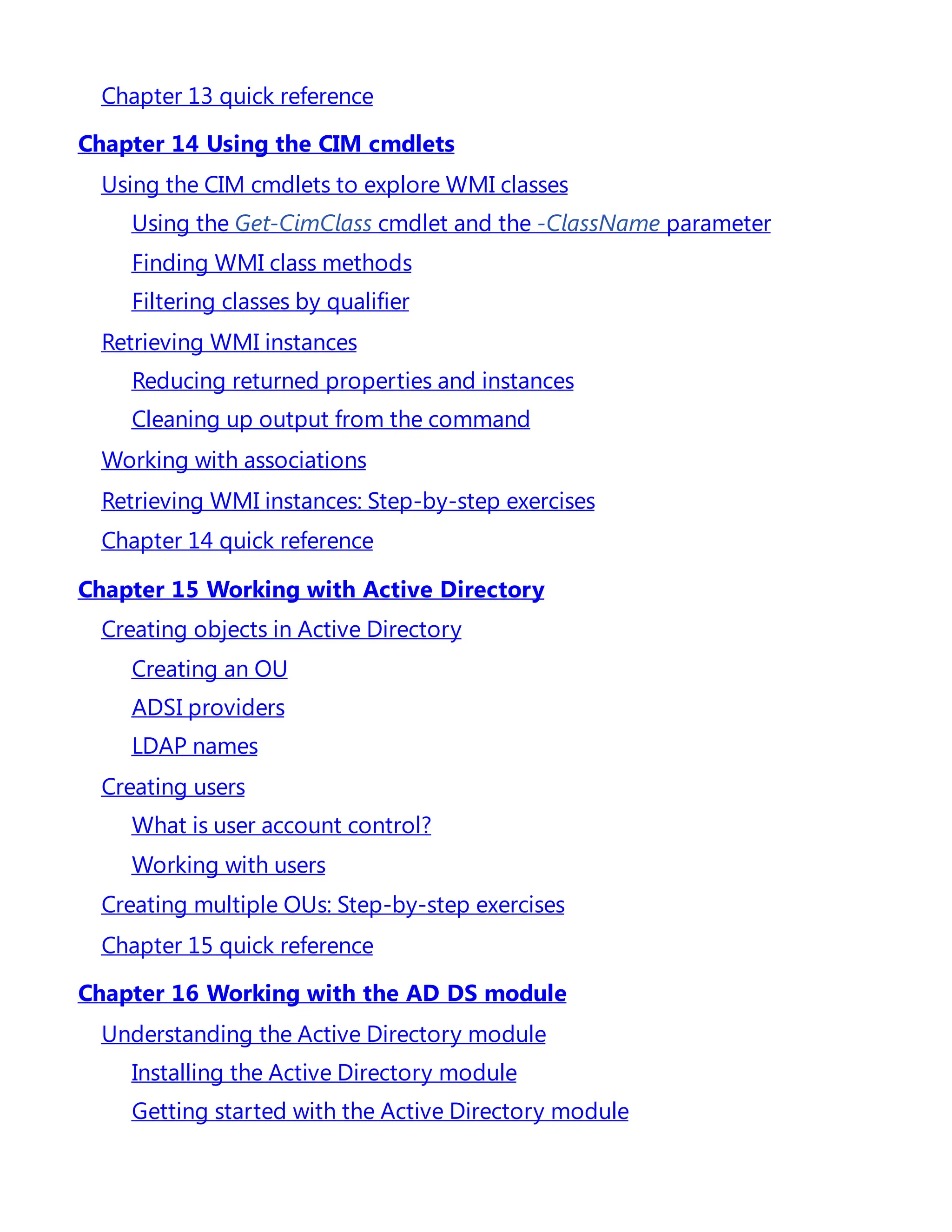 Chapter 13 quick reference
Chapter 14 Using the CIM cmdlets
Using the CIM cmdlets to explore WMI classes
Using the Get-CimClass cmdlet and the -ClassName parameter
Finding WMI class methods
Filtering classes by qualifier
Retrieving WMI instances
Reducing returned properties and instances
Cleaning up output from the command
Working with associations
Retrieving WMI instances: Step-by-step exercises
Chapter 14 quick reference
Chapter 15 Working with Active Directory
Creating objects in Active Directory
Creating an OU
ADSI providers
LDAP names
Creating users
What is user account control?
Working with users
Creating multiple OUs: Step-by-step exercises
Chapter 15 quick reference
Chapter 16 Working with the AD DS module
Understanding the Active Directory module
Installing the Active Directory module
Getting started with the Active Directory module
 