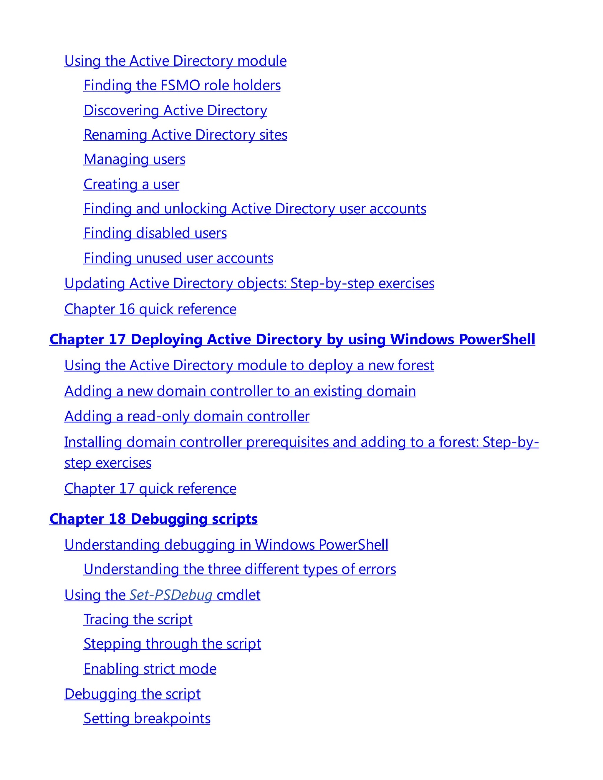 Using the Active Directory module
Finding the FSMO role holders
Discovering Active Directory
Renaming Active Directory sites
Managing users
Creating a user
Finding and unlocking Active Directory user accounts
Finding disabled users
Finding unused user accounts
Updating Active Directory objects: Step-by-step exercises
Chapter 16 quick reference
Chapter 17 Deploying Active Directory by using Windows PowerShell
Using the Active Directory module to deploy a new forest
Adding a new domain controller to an existing domain
Adding a read-only domain controller
Installing domain controller prerequisites and adding to a forest: Step-by-
step exercises
Chapter 17 quick reference
Chapter 18 Debugging scripts
Understanding debugging in Windows PowerShell
Understanding the three different types of errors
Using the Set-PSDebug cmdlet
Tracing the script
Stepping through the script
Enabling strict mode
Debugging the script
Setting breakpoints
 
