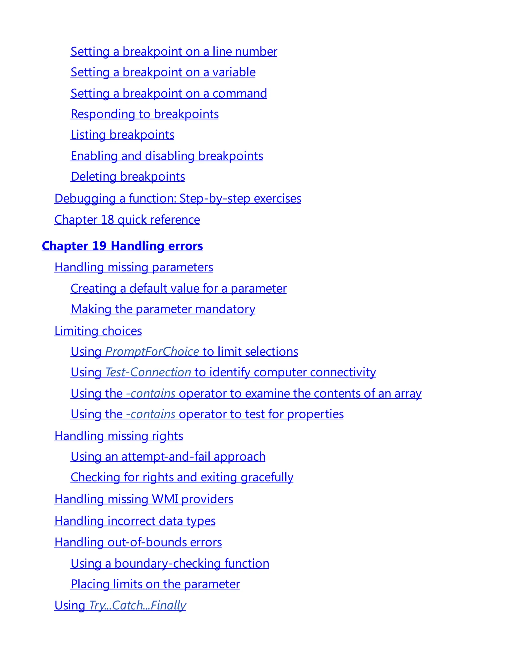 Setting a breakpoint on a line number
Setting a breakpoint on a variable
Setting a breakpoint on a command
Responding to breakpoints
Listing breakpoints
Enabling and disabling breakpoints
Deleting breakpoints
Debugging a function: Step-by-step exercises
Chapter 18 quick reference
Chapter 19 Handling errors
Handling missing parameters
Creating a default value for a parameter
Making the parameter mandatory
Limiting choices
Using PromptForChoice to limit selections
Using Test-Connection to identify computer connectivity
Using the -contains operator to examine the contents of an array
Using the -contains operator to test for properties
Handling missing rights
Using an attempt-and-fail approach
Checking for rights and exiting gracefully
Handling missing WMI providers
Handling incorrect data types
Handling out-of-bounds errors
Using a boundary-checking function
Placing limits on the parameter
Using Try...Catch...Finally
 