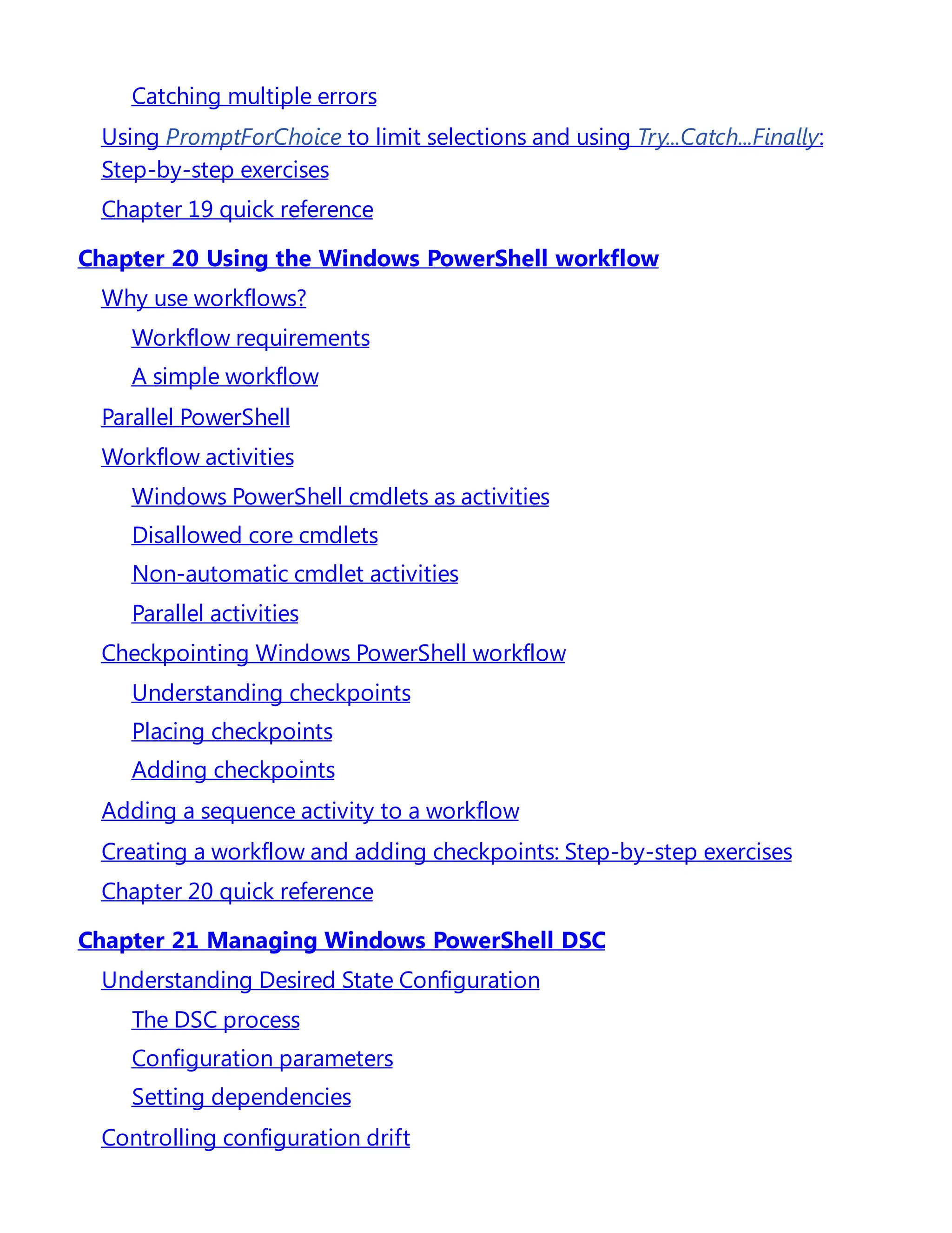 Catching multiple errors
Using PromptForChoice to limit selections and using Try...Catch...Finally:
Step-by-step exercises
Chapter 19 quick reference
Chapter 20 Using the Windows PowerShell workflow
Why use workflows?
Workflow requirements
A simple workflow
Parallel PowerShell
Workflow activities
Windows PowerShell cmdlets as activities
Disallowed core cmdlets
Non-automatic cmdlet activities
Parallel activities
Checkpointing Windows PowerShell workflow
Understanding checkpoints
Placing checkpoints
Adding checkpoints
Adding a sequence activity to a workflow
Creating a workflow and adding checkpoints: Step-by-step exercises
Chapter 20 quick reference
Chapter 21 Managing Windows PowerShell DSC
Understanding Desired State Configuration
The DSC process
Configuration parameters
Setting dependencies
Controlling configuration drift
 