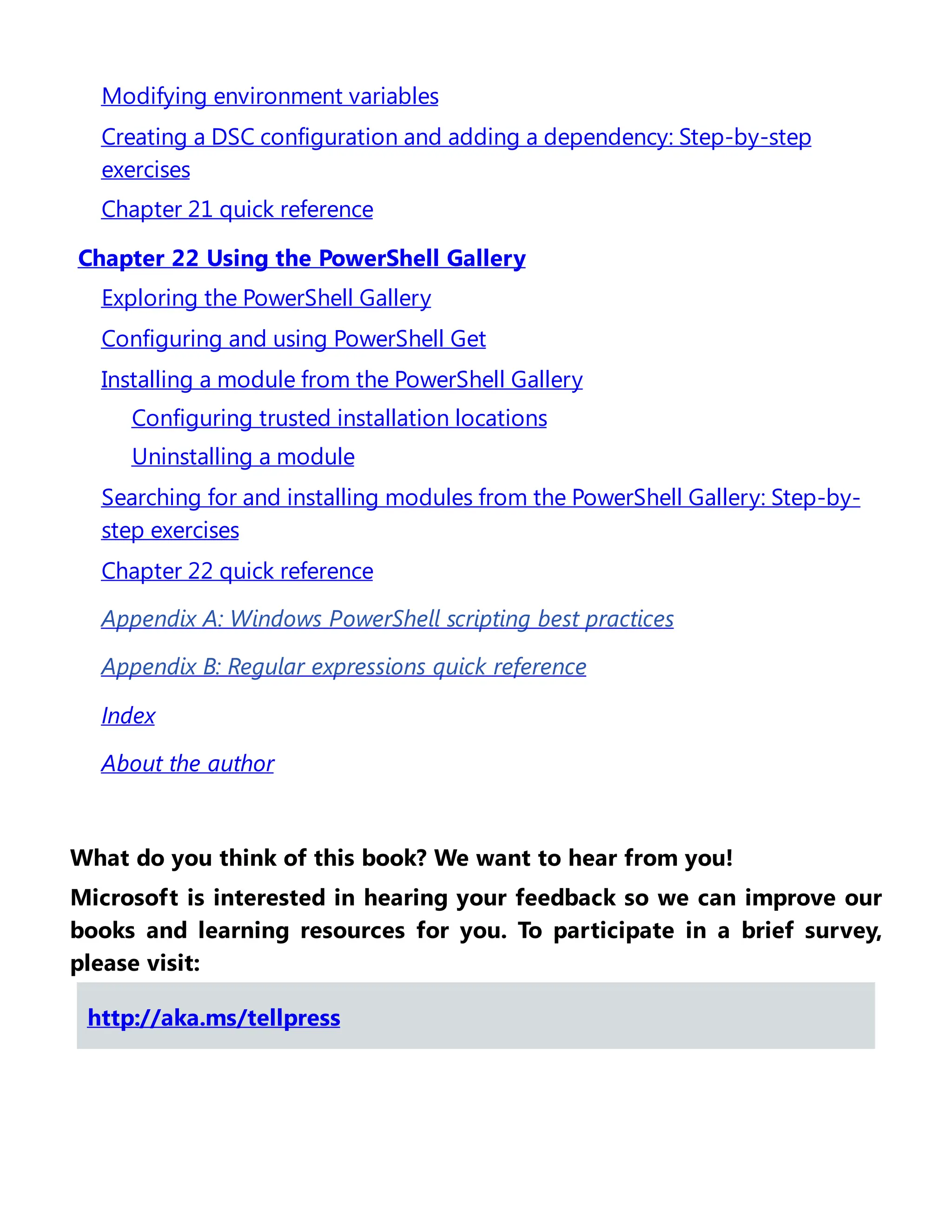 Modifying environment variables
Creating a DSC configuration and adding a dependency: Step-by-step
exercises
Chapter 21 quick reference
Chapter 22 Using the PowerShell Gallery
Exploring the PowerShell Gallery
Configuring and using PowerShell Get
Installing a module from the PowerShell Gallery
Configuring trusted installation locations
Uninstalling a module
Searching for and installing modules from the PowerShell Gallery: Step-by-
step exercises
Chapter 22 quick reference
Appendix A: Windows PowerShell scripting best practices
Appendix B: Regular expressions quick reference
Index
About the author
What do you think of this book? We want to hear from you!
Microsoft is interested in hearing your feedback so we can improve our
books and learning resources for you. To participate in a brief survey,
please visit:
http://aka.ms/tellpress
 