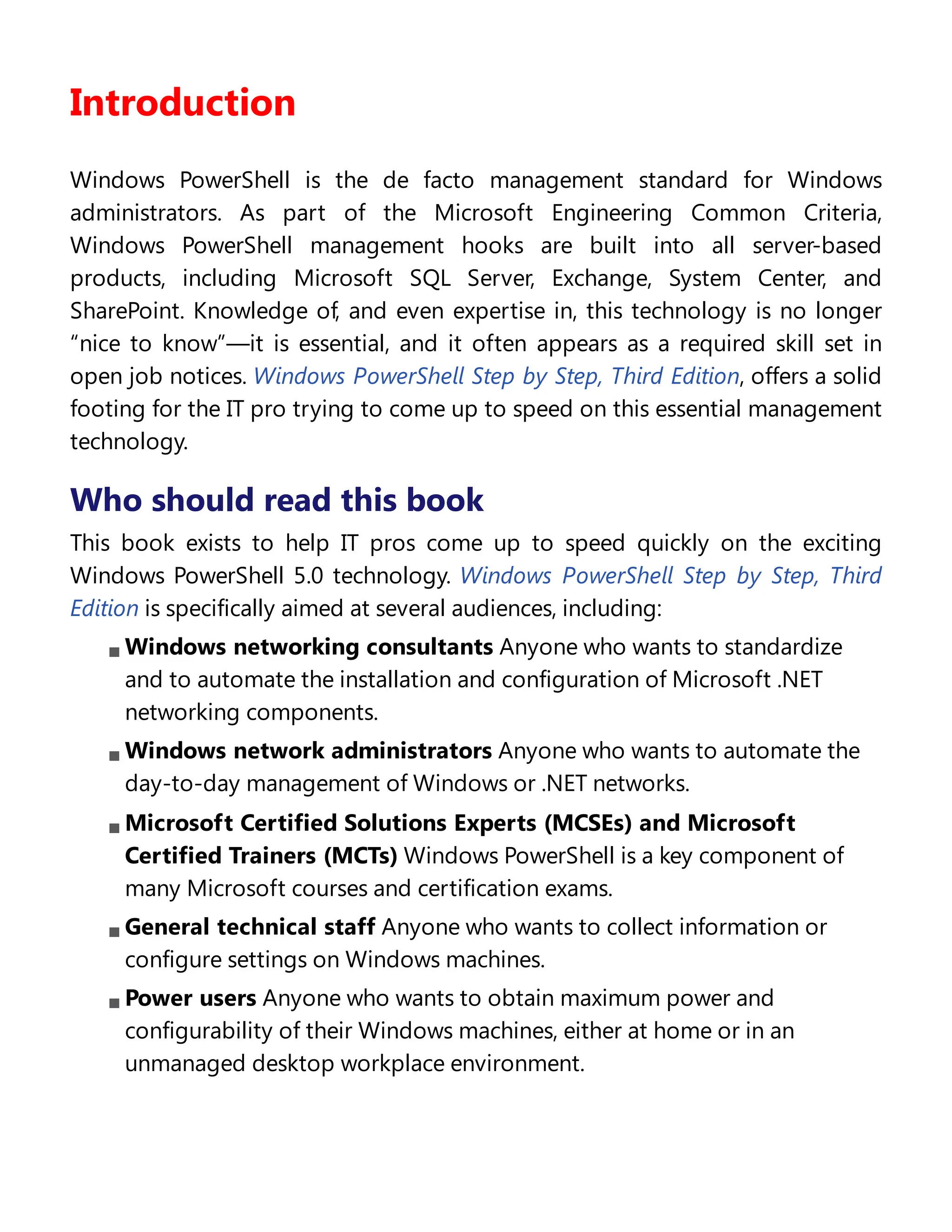 Introduction
Windows PowerShell is the de facto management standard for Windows
administrators. As part of the Microsoft Engineering Common Criteria,
Windows PowerShell management hooks are built into all server-based
products, including Microsoft SQL Server, Exchange, System Center, and
SharePoint. Knowledge of, and even expertise in, this technology is no longer
“nice to know”—it is essential, and it often appears as a required skill set in
open job notices. Windows PowerShell Step by Step, Third Edition, offers a solid
footing for the IT pro trying to come up to speed on this essential management
technology.
Who should read this book
This book exists to help IT pros come up to speed quickly on the exciting
Windows PowerShell 5.0 technology. Windows PowerShell Step by Step, Third
Edition is specifically aimed at several audiences, including:
Windows networking consultants Anyone who wants to standardize
and to automate the installation and configuration of Microsoft .NET
networking components.
Windows network administrators Anyone who wants to automate the
day-to-day management of Windows or .NET networks.
Microsoft Certified Solutions Experts (MCSEs) and Microsoft
Certified Trainers (MCTs) Windows PowerShell is a key component of
many Microsoft courses and certification exams.
General technical staff Anyone who wants to collect information or
configure settings on Windows machines.
Power users Anyone who wants to obtain maximum power and
configurability of their Windows machines, either at home or in an
unmanaged desktop workplace environment.
Assumptions
 