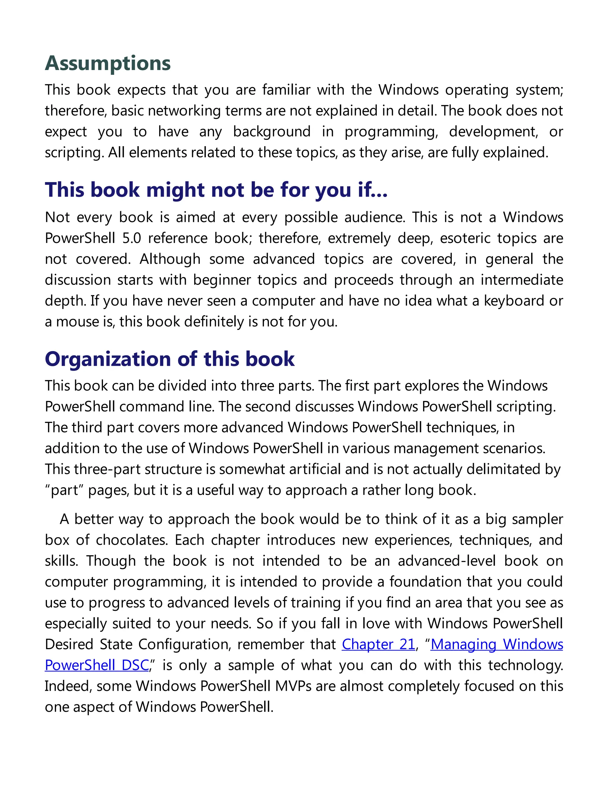 Assumptions
This book expects that you are familiar with the Windows operating system;
therefore, basic networking terms are not explained in detail. The book does not
expect you to have any background in programming, development, or
scripting. All elements related to these topics, as they arise, are fully explained.
This book might not be for you if...
Not every book is aimed at every possible audience. This is not a Windows
PowerShell 5.0 reference book; therefore, extremely deep, esoteric topics are
not covered. Although some advanced topics are covered, in general the
discussion starts with beginner topics and proceeds through an intermediate
depth. If you have never seen a computer and have no idea what a keyboard or
a mouse is, this book definitely is not for you.
Organization of this book
This book can be divided into three parts. The first part explores the Windows
PowerShell command line. The second discusses Windows PowerShell scripting.
The third part covers more advanced Windows PowerShell techniques, in
addition to the use of Windows PowerShell in various management scenarios.
This three-part structure is somewhat artificial and is not actually delimitated by
“part” pages, but it is a useful way to approach a rather long book.
A better way to approach the book would be to think of it as a big sampler
box of chocolates. Each chapter introduces new experiences, techniques, and
skills. Though the book is not intended to be an advanced-level book on
computer programming, it is intended to provide a foundation that you could
use to progress to advanced levels of training if you find an area that you see as
especially suited to your needs. So if you fall in love with Windows PowerShell
Desired State Configuration, remember that Chapter 21, “Managing Windows
PowerShell DSC,” is only a sample of what you can do with this technology.
Indeed, some Windows PowerShell MVPs are almost completely focused on this
one aspect of Windows PowerShell.
Finding your best starting point in this book
 