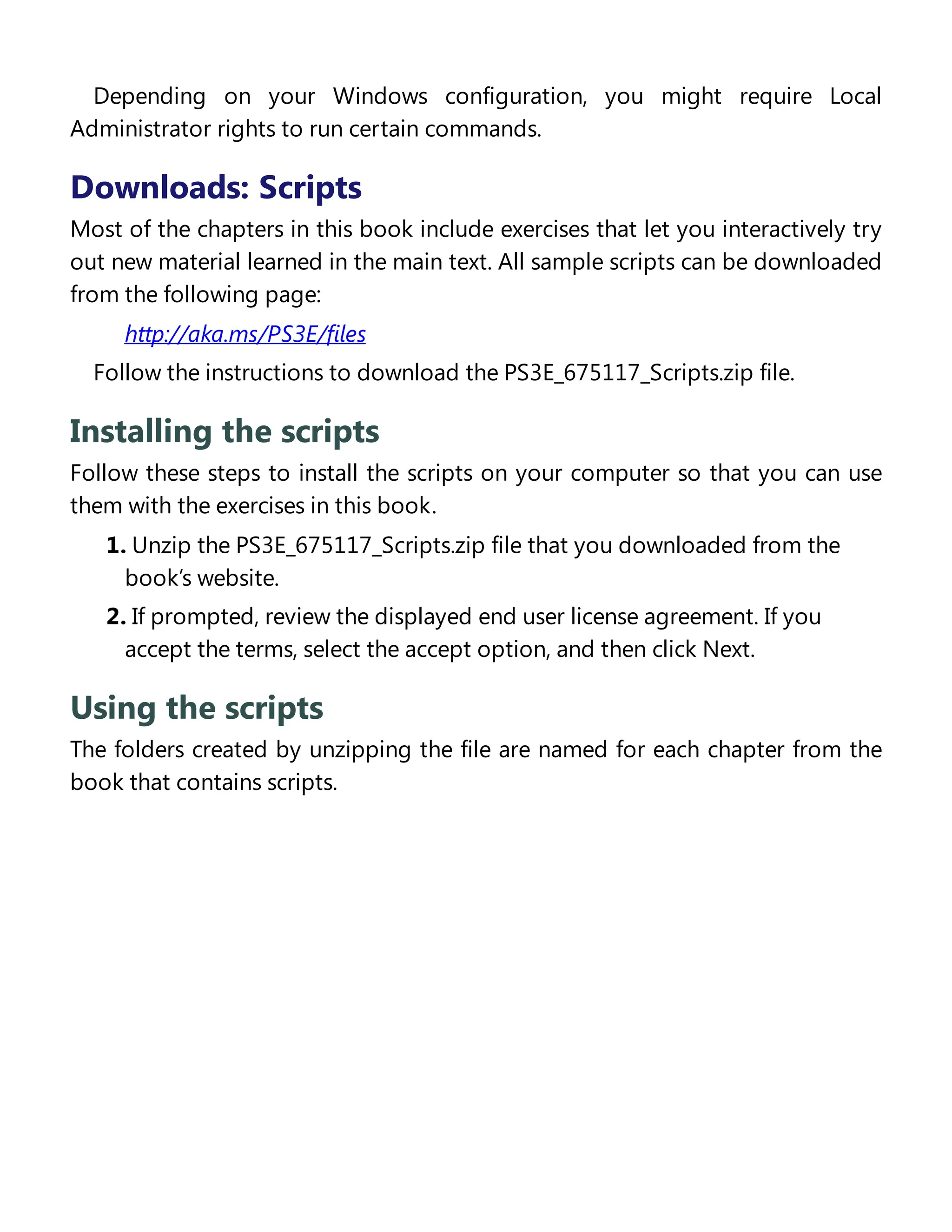 Depending on your Windows configuration, you might require Local
Administrator rights to run certain commands.
Downloads: Scripts
Most of the chapters in this book include exercises that let you interactively try
out new material learned in the main text. All sample scripts can be downloaded
from the following page:
http://aka.ms/PS3E/files
Follow the instructions to download the PS3E_675117_Scripts.zip file.
Installing the scripts
Follow these steps to install the scripts on your computer so that you can use
them with the exercises in this book.
1. Unzip the PS3E_675117_Scripts.zip file that you downloaded from the
book’s website.
2. If prompted, review the displayed end user license agreement. If you
accept the terms, select the accept option, and then click Next.
Using the scripts
The folders created by unzipping the file are named for each chapter from the
book that contains scripts.
Acknowledgments
 