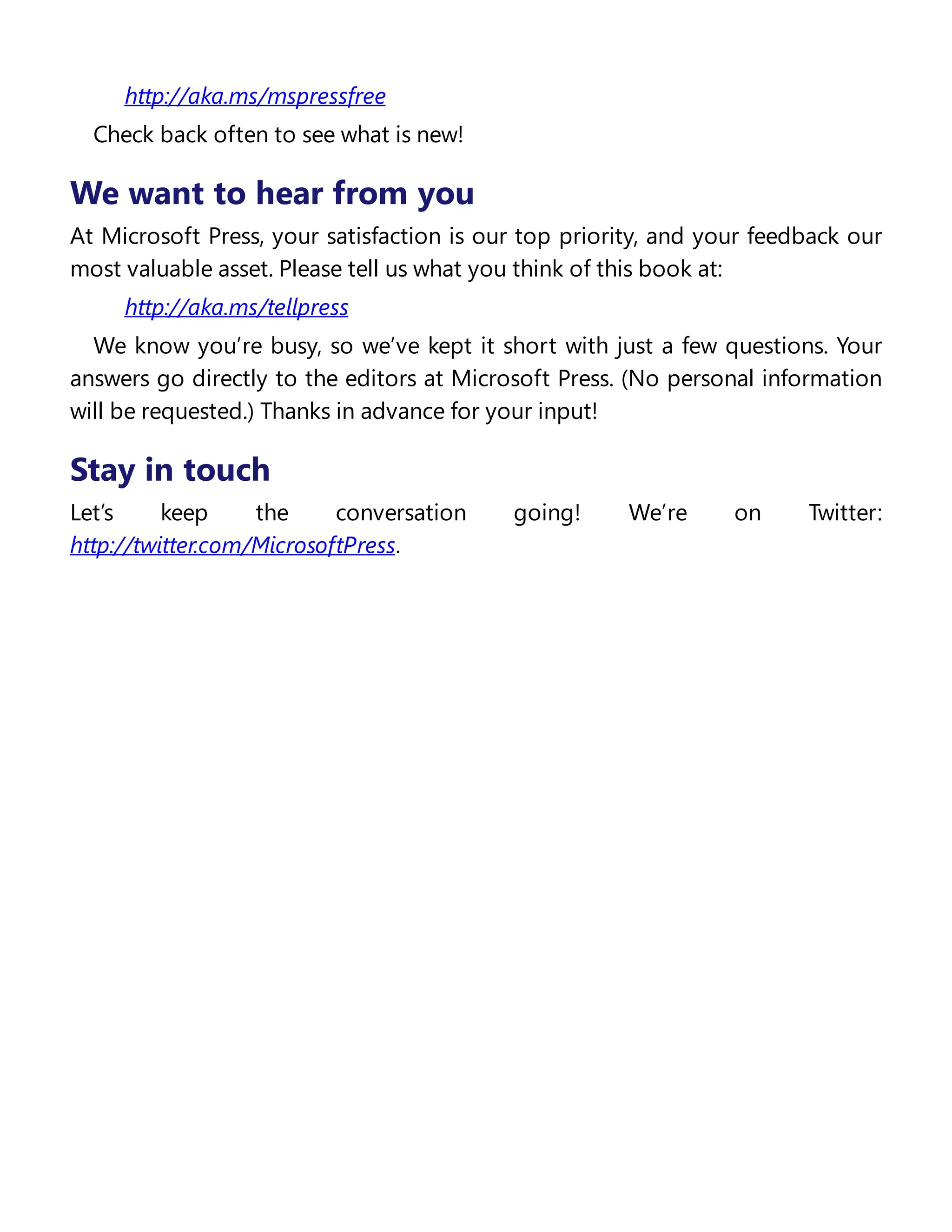 http://aka.ms/mspressfree
Check back often to see what is new!
We want to hear from you
At Microsoft Press, your satisfaction is our top priority, and your feedback our
most valuable asset. Please tell us what you think of this book at:
http://aka.ms/tellpress
We know you’re busy, so we’ve kept it short with just a few questions. Your
answers go directly to the editors at Microsoft Press. (No personal information
will be requested.) Thanks in advance for your input!
Stay in touch
Let’s keep the conversation going! We’re on Twitter:
http://twitter.com/MicrosoftPress.
 