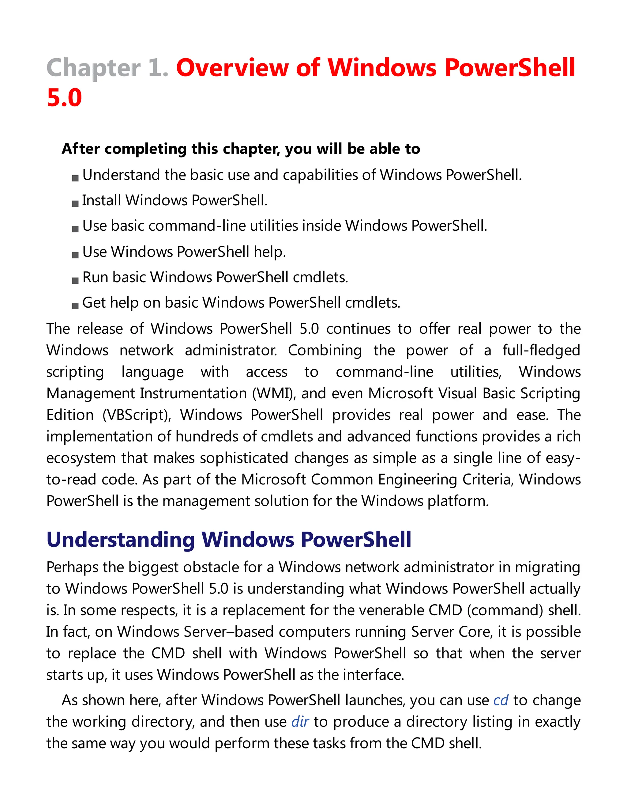 Chapter 1. Overview of Windows PowerShell
5.0
After completing this chapter, you will be able to
Understand the basic use and capabilities of Windows PowerShell.
Install Windows PowerShell.
Use basic command-line utilities inside Windows PowerShell.
Use Windows PowerShell help.
Run basic Windows PowerShell cmdlets.
Get help on basic Windows PowerShell cmdlets.
The release of Windows PowerShell 5.0 continues to offer real power to the
Windows network administrator. Combining the power of a full-fledged
scripting language with access to command-line utilities, Windows
Management Instrumentation (WMI), and even Microsoft Visual Basic Scripting
Edition (VBScript), Windows PowerShell provides real power and ease. The
implementation of hundreds of cmdlets and advanced functions provides a rich
ecosystem that makes sophisticated changes as simple as a single line of easy-
to-read code. As part of the Microsoft Common Engineering Criteria, Windows
PowerShell is the management solution for the Windows platform.
Understanding Windows PowerShell
Perhaps the biggest obstacle for a Windows network administrator in migrating
to Windows PowerShell 5.0 is understanding what Windows PowerShell actually
is. In some respects, it is a replacement for the venerable CMD (command) shell.
In fact, on Windows Server–based computers running Server Core, it is possible
to replace the CMD shell with Windows PowerShell so that when the server
starts up, it uses Windows PowerShell as the interface.
As shown here, after Windows PowerShell launches, you can use cd to change
the working directory, and then use dir to produce a directory listing in exactly
the same way you would perform these tasks from the CMD shell.
 